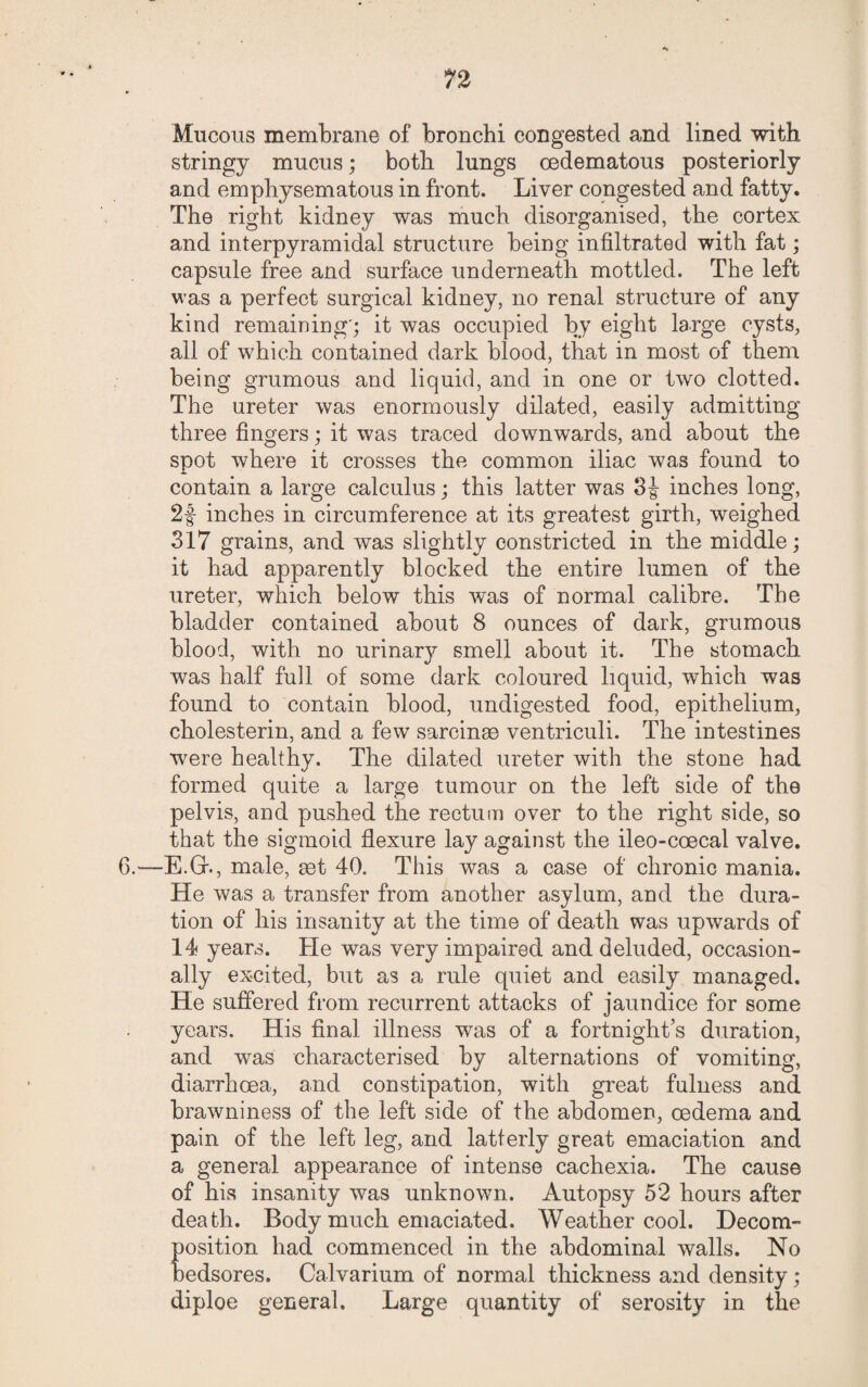 n Mucous membrane of bronchi congested and lined with stringy mucus; both lungs oedematous posteriorly and emphysematous in front. Liver congested and fatty. The right kidney was much disorganised, the cortex and interpyramidal structure being infiltrated with fat; capsule free and surface underneath mottled. The left was a perfect surgical kidney, no renal structure of any kind remaining'; it was occupied by eight large cysts, all of which contained dark blood, that in most of them being grumous and liquid, and in one or two clotted. The ureter was enormously dilated, easily admitting three fingers; it was traced downwards, and about the spot where it crosses the common iliac was found to contain a large calculus; this latter was 3 J inches long, 2f inches in circumference at its greatest girth, weighed 317 grains, and was slightly constricted in the middle; it had apparently blocked the entire lumen of the ureter, which below this was of normal calibre. The bladder contained about 8 ounces of dark, grumous blood, with no urinary smell about it. The stomach was half full of some dark coloured liquid, which was found to contain blood, undigested food, epithelium, cholesterin, and a few sarcinae ventriculi. The intestines were healthy. The dilated ureter with the stone had formed quite a large tumour on the left side of the pelvis, and pushed the rectum over to the right side, so that the sigmoid flexure lay against the ileo-coecal valve. 6.—E.GK, male, set 40. This was a case of chronic mania. He was a transfer from another asylum, and the dura¬ tion of his insanity at the time of death was upwards of 14 years. He was very impaired and deluded, occasion¬ ally excited, but as a rule quiet and easily managed. He suffered from recurrent attacks of jaundice for some years. His final illness was of a fortnights duration, and was characterised by alternations of vomiting, diarrhoea, and constipation, with great fulness and brawniness of the left side of the abdomen, oedema and pain of the left leg, and latferly great emaciation and a general appearance of intense cachexia. The cause of his insanity was unknown. Autopsy 52 hours after death. Body much emaciated. Weather cool. Decom¬ position had commenced in the abdominal walls. No bedsores. Calvarium of normal thickness and density ; diploe general. Large quantity of serosity in the
