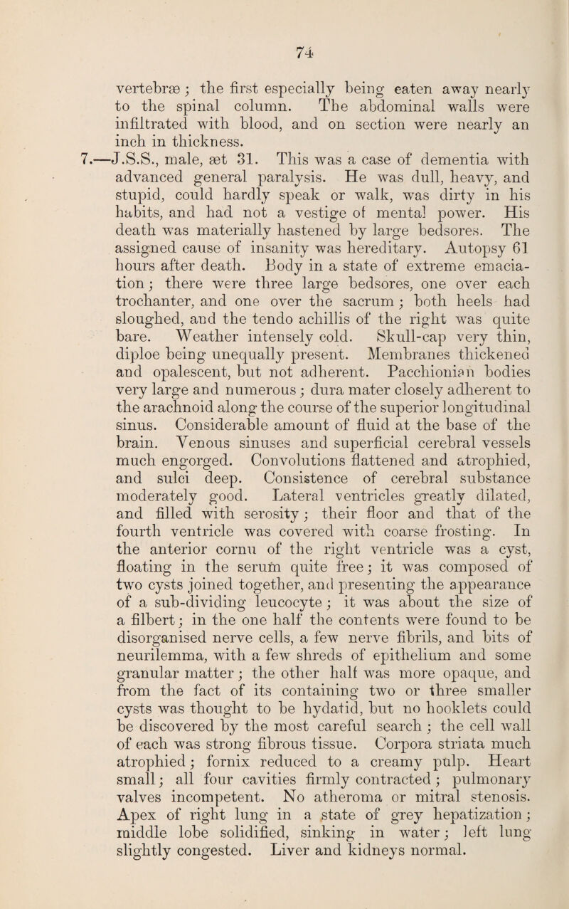 vertebrae ; the first especially being eaten away nearly to the spinal column. The abdominal walls were infiltrated with blood, and on section were nearly an inch in thickness. 7.—J.S.S., male, set 31. This was a case of dementia with advanced general paralysis. He was dull, heavy, and stupid, could hardly speak or walk, was dirty in his habits, and had not a vestige of mental power. His death was materially hastened by large bedsores. The assigned cause of insanity was hereditary. Autopsy 61 hours after death. Body in a state of extreme emacia¬ tion ; there were three large bedsores, one over each trochanter, and one over the sacrum ; both heels had sloughed, and the tendo achillis of the right was quite bare. Weather intensely cold. Skull-cap very thin, diploe being unequally present. Membranes thickened and opalescent, but not adherent. Pacchionian bodies very large and numerous; dura mater closely adherent to the arachnoid along the course of the superior longitudinal sinus. Considerable amount of fluid at the base of the brain. Venous sinuses and superficial cerebral vessels much engorged. Convolutions flattened and atrophied, and sulci deep. Consistence of cerebral substance moderately good. Lateral ventricles greatly dilated, and filled with serosity; their floor and that of the fourth ventricle was covered with coarse frosting. In the anterior cornu of the right ventricle was a cyst, floating in the serum quite free; it was composed of two cysts joined together, and presenting the appearance of a sub-dividing leucocyte; it was about the size of a filbert; in the one half the contents were found to be disorganised nerve cells, a few nerve fibrils, and bits of neurilemma, with a few shreds of epithelium and some granular matter; the other half was more opaque, and from the fact of its containing two or three smaller cysts was thought to be hydatid, but no booklets could be discovered by the most careful search ; the cell wall of each was strong fibrous tissue. Corpora striata much atrophied; fornix reduced to a creamy pulp. Heart small; all four cavities firmly contracted ; pulmonary valves incompetent. No atheroma or mitral stenosis. Apex of right lung in a state of grey hepatization ; middle lobe solidified, sinking in water; ]eft long slightly congested. Liver and kidneys normal.