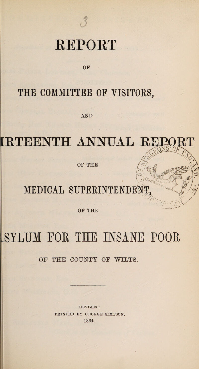 EEPOET THE COMMITTEE OF VISITORS, [ETEENTH ANNUAL EEPOET ' >*■'>!’ OP THE MEDICAL SUPERINTENDENT, , - *r Ay * .n OF THE mUM FOR THE INSANE POOR OF THE COUNTY OF WILTS. DEVIZES : PRINTED BY GEORGE SIMPSON, 1864.