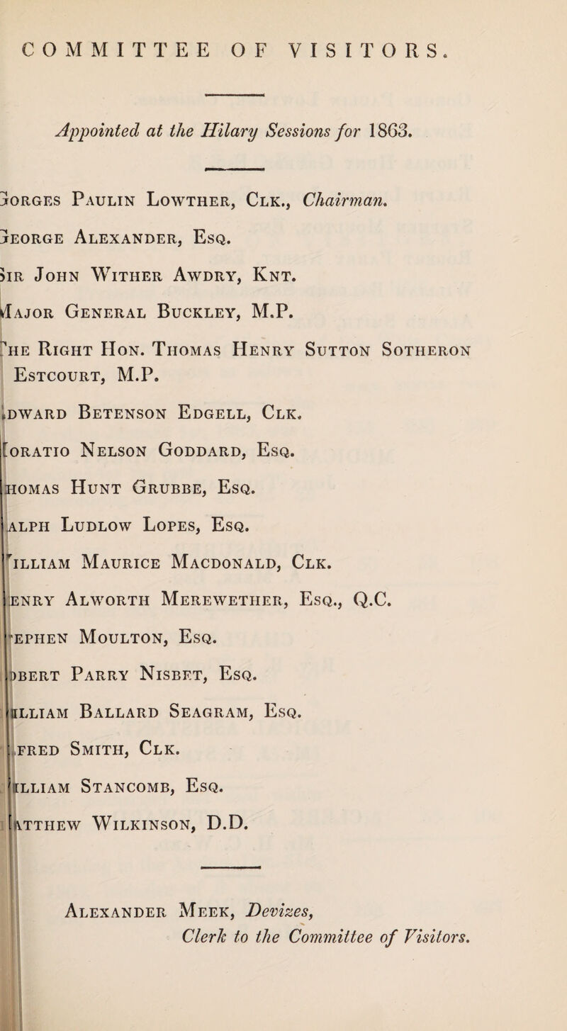 COMMITTEE OF VISITORS. Appointed at the Hilary Sessions for 1863. jorges Paulin Lowther, Clk., Chairman. jeorge Alexander, Esq. >ir John Wither Awdry, Knt. *Iajor General Buckley, M.P. tie Right Hon. Thomas Henry Sutton Sotheron Estcourt, M.P. (DWARD BETENSON EdGELL, CLK. [oratio Nelson Goddard, Esq. homas Hunt Grubbe, Esq. alph Ludlow Lopes, Esq, Tlliam Maurice Macdonald, Clk. enry Alworth Merewetiier, Esq., Q.C. ephen Moulton, Esq. )bert Parry Nisbet, Esq. ffLLiAM Ballard Seagram, Esq. ,fred Smith, Clk. ILLIAM STANCOMB, EsQ. attiiew Wilkinson, D.D. Alexander Meek, Devizes, Clerk to the Committee of Visitors.