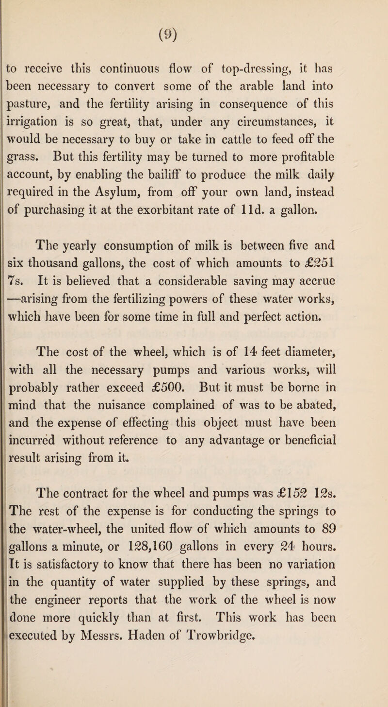 to receive this continuous flow of top-clressing, it has been necessary to convert some of the arable land into pasture, and the fertility arising in consequence of this irrigation is so great, that, under any circumstances, it would be necessary to buy or take in cattle to feed off the grass. But this fertility may be turned to more profitable account, by enabling the bailiff to produce the milk daily required in the Asylum, from off your own land, instead of purchasing it at the exorbitant rate of lid. a gallon. The yearly consumption of milk is between five and six thousand gallons, the cost of which amounts to £251 7s. It is believed that a considerable saving may accrue —arising from the fertilizing powers of these water works, which have been for some time in full and perfect action. The cost of the wheel, which is of 14 feet diameter, with all the necessary pumps and various works, will probably rather exceed £500. But it must be borne in mind that the nuisance complained of was to be abated, and the expense of effecting this object must have been incurred without reference to any advantage or beneficial result arising from it. The contract for the wheel and pumps was £152 12s. The rest of the expense is for conducting the springs to the water-wheel, the united flow of which amounts to 89 gallons a minute, or 128,160 gallons in every 24 hours. It is satisfactory to know that there has been no variation in the quantity of water supplied by these springs, and the engineer reports that the work of the wheel is now done more quickly than at first. This work has been executed by Messrs. Haden of Trowbridge.