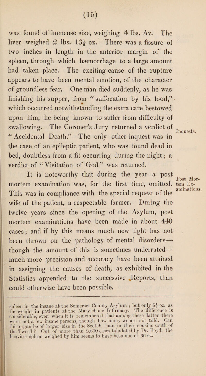 was found of immense size, weighing 4 lbs. Av. The liver weighed 2 lbs. 13 J oz. There was a fissure of two inches in length in the anterior margin of the spleen, through which haemorrhage to a large amount had taken place* The exciting cause of the rupture appears to have been mental emotion, of the character of groundless fear. One man died suddenly, as he was finishing his supper, from “ suffocation by his food,” which occurred notwithstanding the extra care bestowed upon him, he being known to suffer from difficulty of swallowing. The Coroner’s Jury returned a verdict of “ Accidental Death.” The only other inquest was in the case of an epileptic patient, who was found dead in bed, doubtless from a fit occurring during the night; a verdict of  Visitation of God ” was returned* It is noteworthy that during the year a post mortem examination was, for the first time, omitted. This was in compliance with the special request of the wife of the patient, a respectable farmer. During the twelve years since the opening of the Asylum, post mortem examinations have been made in about 440 cases; and if by this means much new light has not been thrown on the pathology of mental disorders— though the amount of this is sometimes underrated— much more precision and accuracy have been attained in assigning the causes of death, as exhibited in the Statistics appended to the successive ^Reports, than could otherwise have been possible. spleen in the insane at the Somerset County Asylum ; but only oz. as the weight in patients at the Marylebone Infirmary. The difference is considerable, even when it is remembered that among these latter there were not a few insane persons, though how many we are not told. Can this organ be of larger size in the Scotch than in their cousins south of the Tweed ? Out of more than 2,600 cases tabulated by Dr. Boyd, the heaviest spleen weighed by him seems to have been one of 36 oz. Inquests. Post Mor¬ tem Ex¬ aminations.