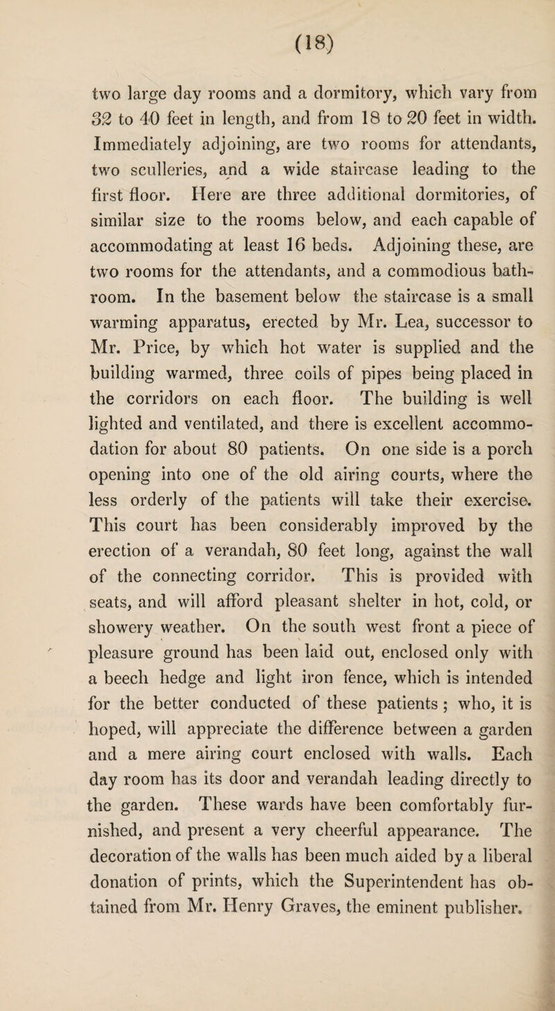 two large clay rooms and a dormitory, which vary from 32 to 40 feet in length, and from 18 to 20 feet in width. Immediately adjoining, are two rooms for attendants, two sculleries, and a wide staircase leading to the first floor. Here are three additional dormitories, of similar size to the rooms below, and each capable of accommodating at least 16 beds. Adjoining these, are two rooms for the attendants, and a commodious bath¬ room. In the basement below the staircase is a small warming apparatus, erected by Mr. Lea, successor to Mr. Price, by which hot water is supplied and the building warmed, three coils of pipes being placed in the corridors on each floor. The building is well lighted and ventilated, and there is excellent accommo¬ dation for about 80 patients. On one side is a porch opening into one of the old airing courts, where the less orderly of the patients will take their exercise. This court has been considerably improved by the erection of a verandah, 80 feet long, against the wall of the connecting corridor. This is provided with seats, and will afford pleasant shelter in hot, cold, or showery weather. On the south west front a piece of pleasure ground has been laid out, enclosed only with a beech hedge and light iron fence, which is intended for the better conducted of these patients; who, it is hoped, will appreciate the difference between a garden and a mere airing court enclosed with walls. Each day room has its door and verandah leading directly to the garden. These wards have been comfortably fur¬ nished, and present a very cheerful appearance. The decoration of the walls has been much aided by a liberal donation of prints, which the Superintendent has ob¬ tained from Mr. Henry Graves, the eminent publisher.