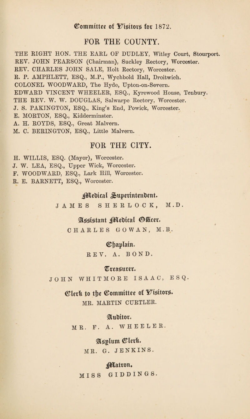 (Committee of Utettorjs for 1872. FOR THE COUNTY. THE RIGHT HON. THE EARL OF DUDLEY, Witley Court, Stourport. REV. JOHN PEARSON (Chairman), Suckley Rectory, Worcester. REV. CHARLES JOHN SALE, Holt Rectory, Worcester. R. P. AMPHLETT, ESQ., M.P., Wychbold Hall, Droitwich. COLONEL WOODWARD, The Hyde, Upton-on-Severn. EDWARD VINCENT WHEELER, ESQ., Kyrewood House, Tenbury. THE REV. W. W. DOUGLAS, Salwarpe Rectory, Worcester. J. S. PAKINGTON, ESQ., King’s End, Powick, Worcester. E. MORTON, ESQ., Kidderminster. A. H. ROYDS, ESQ., Great Malvern. M. C. BERINGTON, ESQ., Little Malvern. FOR THE CITY. H. WILLIS, ESQ. (Mayor), Worcester. J. W. LEA, ESQ., Upper Wick, Worcester. F. WOODWARD, ESQ., Lark Hill, Worcester. R. E. BARNETT, ESQ., Worcester. JHeDtcal i&upertntenOcnt. JAMES SHERLOCK, M.D. CHARLES GOWAN, M.B. ©fjaplatn. REV. A. BOND, treasurer. JOHN WHITMORE ISAAC, ESQ. to tf)e ©ommtttee of 'iTissttor^ MR. MARTIN CURTLER. ^utittor. MR. F. A. WHEELER. MR. G. JENKINS. patron* MISS GIDDINGS.