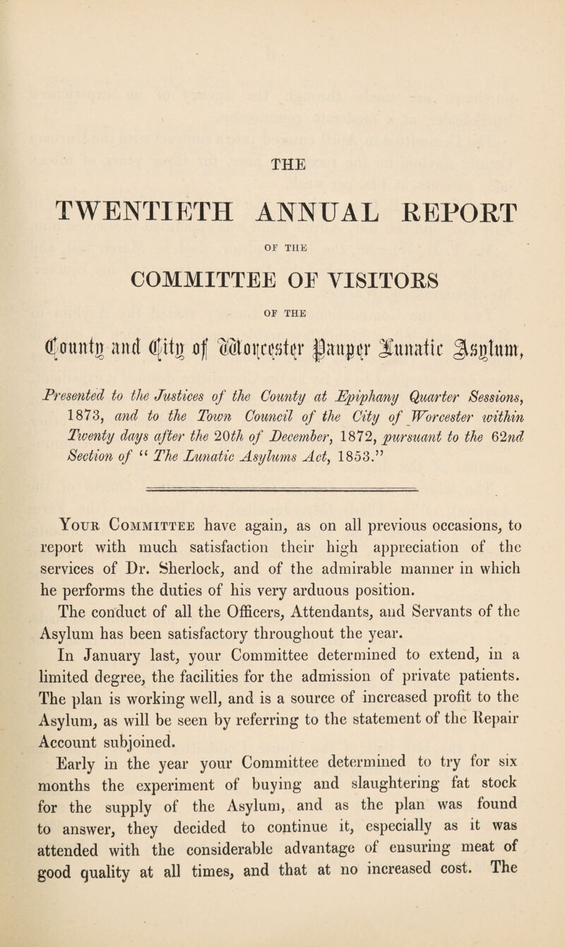 THE TWENTIETH ANNUAL REPORT or THE COMMITTEE OE VISITORS OF THE O'ountii and Ojdtjr of Morci^tijv |au^r lunatic Jlsijtttm, Presented to tlie Justices of the County at Epiphany Quarter Sessions, 1873, and to the Town Council of the City of Worcester within Twenty days after the 20th of December, 1872, pursuant to the 62nd Section of “ The Lunatic Asylums Act, 1853.” Your Committee have again, as on all previous occasions, to report with much satisfaction their high appreciation of the services of Dr. Sherlock, and of the admirable manner in which he performs the duties of his very arduous position. The conduct of all the Officers, Attendants, and Servants of the Asylum has been satisfactory throughout the year. In January last, your Committee determined to extend, in a limited degree, the facilities for the admission of private patients. The plan is working well, and is a source of increased profit to the Asylum, as will be seen by referring to the statement of the Repair Account subjoined. Early in the year your Committee determined to try for six months the experiment of buying and slaughtering fat stock for the supply of the Asylum, and as the plan was found to answer, they decided to continue it, especially as it was attended with the considerable advantage of ensuring meat of good quality at all times, and that at no increased cost. The