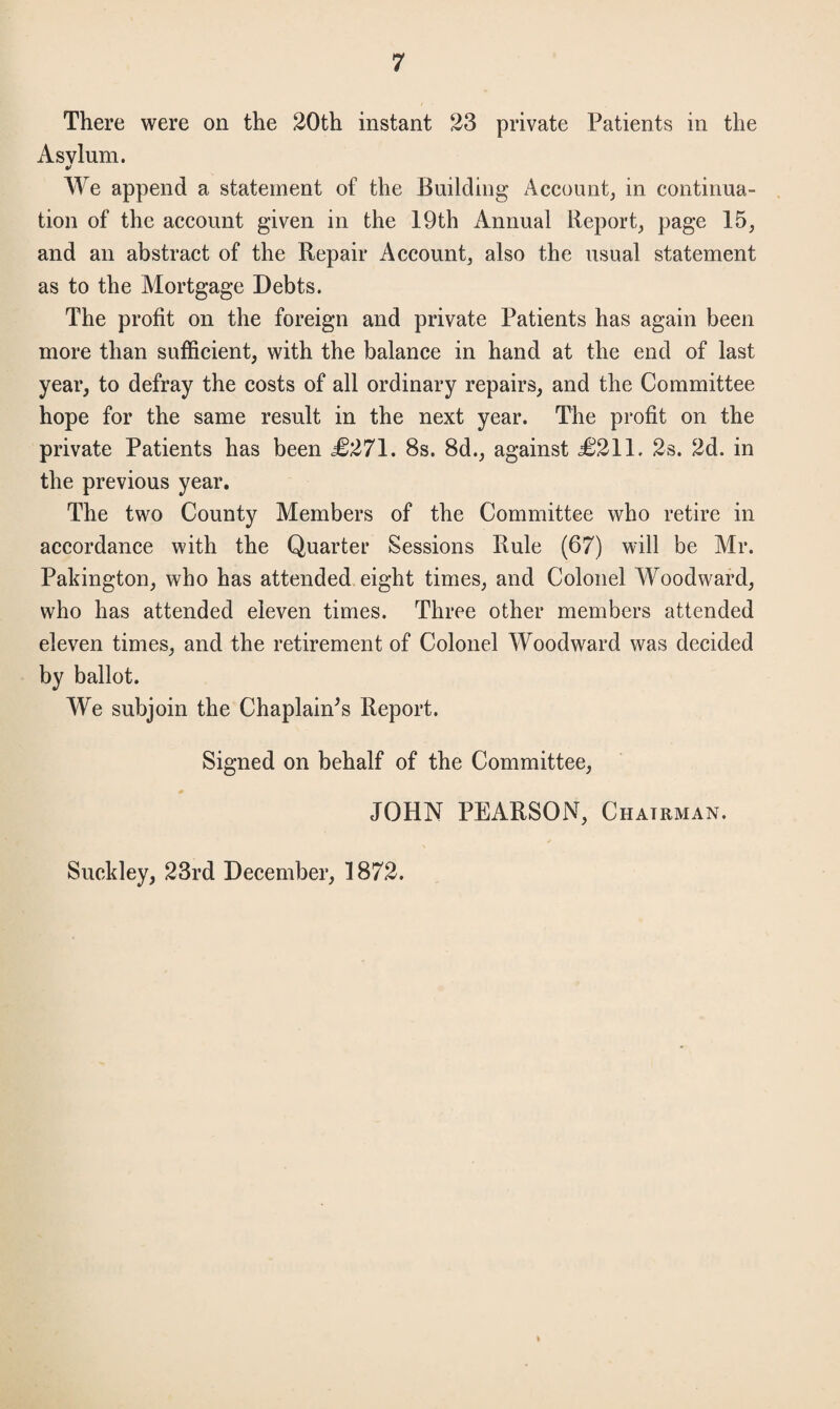 There were on the 20th instant 23 private Patients in the Asvlum. f We append a statement of the Building Account, in continua¬ tion of the account given in the 19th Annual Report, page 15, and an abstract of the Repair Account, also the usual statement as to the Mortgage Debts. The profit on the foreign and private Patients has again been more than sufficient, with the balance in hand at the end of last year, to defray the costs of all ordinary repairs, and the Committee hope for the same result in the next year. The profit on the private Patients has been £271. 8s. 8d., against £211. 2s. 2d. in the previous year. The two County Members of the Committee who retire in accordance with the Quarter Sessions Rule (67) will be All*. Pakington, who has attended eight times, and Colonel Woodward, who has attended eleven times. Three other members attended eleven times, and the retirement of Colonel Woodward was decided by ballot. We subjoin the Chaplain's Report. Signed on behalf of the Committee, JOHN PEARSON, Chairman. Suckley, 23rd December, 1872.