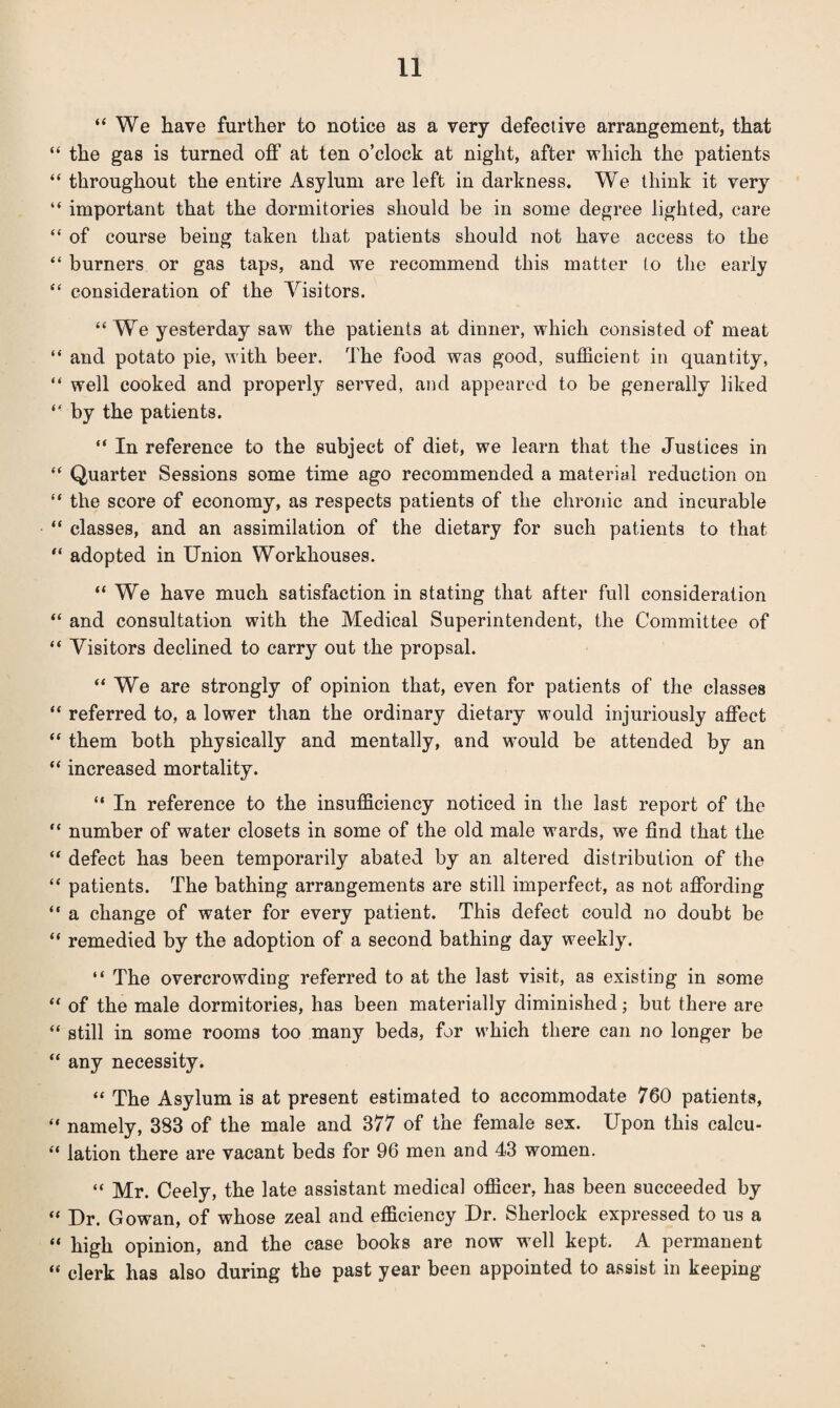 “We have further to notice as a very defective arrangement, that “ the gas is turned off at ten o’clock at night, after which the patients “ throughout the entire Asylum are left in darkness. We think it very “ important that the dormitories should be in some degree lighted, care “ of course being taken that patients should not have access to the “ burners or gas taps, and we recommend this matter to the early “ consideration of the Visitors. “We yesterday saw the patients at dinner, which consisted of meat “ and potato pie, with beer. The food was good, sufficient in quantity, “ well cooked and properly served, and appeared to be generally liked “ by the patients. “ In reference to the subject of diet, we learn that the Justices in “ Quarter Sessions some time ago recommended a material reduction on “ the score of economy, as respects patients of the chronic and incurable “ classes, and an assimilation of the dietary for such patients to that “ adopted in Union Workhouses. “We have much satisfaction in stating that after full consideration “ and consultation with the Medical Superintendent, the Committee of “ Visitors declined to carry out the propsal. “ We are strongly of opinion that, even for patients of the classes “ referred to, a lower than the ordinary dietary would injuriously affect “ them both physically and mentally, and would be attended by an “ increased mortality. “ In reference to the insufficiency noticed in the last report of the “ number of water closets in some of the old male wards, we find that the “ defect has been temporarily abated by an altered distribution of the “ patients. The bathing arrangements are still imperfect, as not affording “ a change of water for every patient. This defect could no doubt be “ remedied by the adoption of a second bathing day weekly. “ The overcrowding referred to at the last visit, as existing in some “ of the male dormitories, has been materially diminished; but there are “ still in some rooms too many bed3, for which there can no longer be “ any necessity. “ The Asylum is at present estimated to accommodate 760 patients, “ namely, 383 of the male and 377 of the female sex. Upon this calcu- “ lation there are vacant beds for 96 men and 43 women. “ Mr. Ceely, the late assistant medical officer, has been succeeded by “ Dr. Gowan, of whose zeal and efficiency Dr. Sherlock expressed to us a “ high opinion, and the case books are now well kept. A permanent “ clerk has also during the past year been appointed to assist in keeping