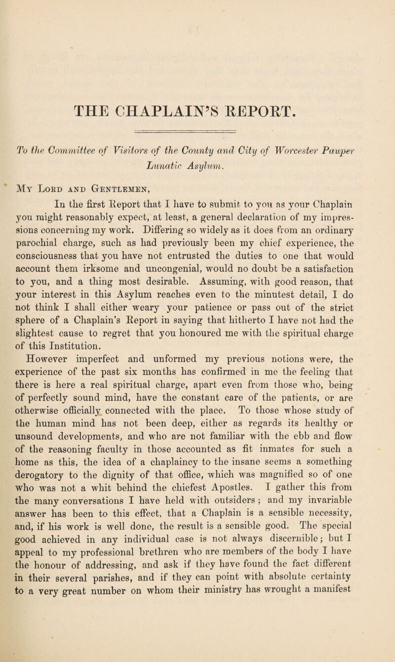 THE CHAPLAIN’S REPORT. To the Committee of Visitors of the County and City of Worcester Pauper Lunatic Asylum. My Lord and Gentlemen, In the first Eeport that I have to submit to you as your Chaplain you might reasonably expect, at least, a general declaration of my impres¬ sions concerning my work. Differing so widely as it does from an ordinary parochial charge, such as had previously been my chief experience, the consciousness that you have not entrusted the duties to one that would account them irksome and uncongenial, would no doubt be a satisfaction to you, and a thing most desirable. Assuming, with good reason, that your interest in this Asylum reaches even to the minutest detail, I do not think I shall either weary your patience or pass out of the strict sphere of a Chaplain’s Eeport in saying that hitherto I have not had the slightest cause to regret that you honoured me with the spiritual charge of this Institution. However imperfect and unformed my previous notions were, the experience of the past six months has confirmed in me the feeling that there is here a real spiritual charge, apart even from those who, being of perfectly sound mind, have the constant care of the patients, or are otherwise officially connected with the place. To those whose study of the human mind has not been deep, either as regards its healthy or unsound developments, and who are not familiar with the ebb and flow of the reasoning faculty in those accounted as fit inmates for such a home as this, the idea of a chaplaincy to the insane seems a something derogatory to the dignity of that office, which was magnified so of one who was not a whit behind the chiefest Apostles. I gather this from the many conversations I have held with outsiders ; and my invariable answer has been to this effect, that a Chaplain is a sensible necessity, and, if his work is well done, the result is a sensible good. The special good achieved in any individual case is not always discernible; but I appeal to my professional brethren who are members of the body I have the honour of addressing, and ask if they have found the fact different in their several parishes, and if they can point with absolute certainty to a verv great number on whom their ministry has wrought a manifest