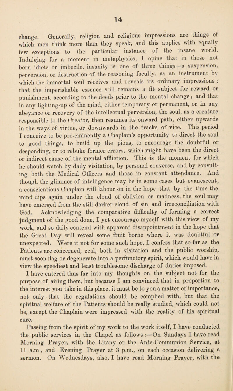 change. Generally, religion and religious impressions are things of which men think more than they speak, and this applies with equally few exceptions to the particular instance of the insane woild. Indulging for a moment in metaphysics, I opine that in those not born idiots or imbecile, insanity is one of three things -a suspension, perversion, or destruction of the reasoning faculty, as an instrument by which the immortal soul receives and reveals its ordinary impressions ; that the imperishable essence still remains a fit subject for reward or punishment, according to the deeds prior to the mental change; and that in any lighting-up of the mind, either temporary or permanent, or in any abeyance or recovery of the intellectual perversion, the soul, as a creature responsible to the Creator, then resumes its onward path, either upwards in the ways of virtue, or downwards in the tracks of vice. This period I conceive to be pre-eminently a Chaplain’s opportunity to direct the soul to good things, to build up the pious, to encourage the doubtful or desponding, or to rebuke former errors, which might have been the direct or indirect cause of the mental affliction. This is the moment for which he should watch by daily visitation, by personal converse, and by consult¬ ing both the Medical Officers and those in constant attendance. And though the glimmer of intelligence may be in some cases but evanescent, a conscientious Chaplain will labour on in the hope that by the time the mind dips again under the cloud of oblivion or madness, the soul may have emerged from the still darker cloud of sin and irreconciliation with God. Acknowledging the comparative difficulty of forming a correct judgment of the good done, I yet encourage myself with this view of my work, and so daily contend with apparent disappointment in the hope that the Great Gay will reveal some fruit borne where it was doubtful or unexpected. Were it not for some such hope, I confess that so far as the Patients are concerned, zeal, both in visitation and the public worship, must soon flag or degenerate into a perfunctory spirit, which would have in view the speediest and least troublesome discharge of duties imposed. I have entered thus far into my thoughts on the subject not for the purpose of airing them, but because I am convinced that in proportion to the interest you take in this place, it must be to you a matter of importance, not only that the regulations should be complied with, but that the spiritual welfare of the Patients should be really studied, which could not be, except the Chaplain were impressed with the reality of his spiritual cure. Passing from the spirit of my work to the work itself, I have conducted the public services in the Chapel as follows :—On Sundays I have read Morning Prayer, with the Litany or the Ante-Communion Service, at II a.m., and Evening Prayer at 3 p.m., on each occasion delivering a sermon. On Wednesdays, also, I have read Morning Prayer, with the