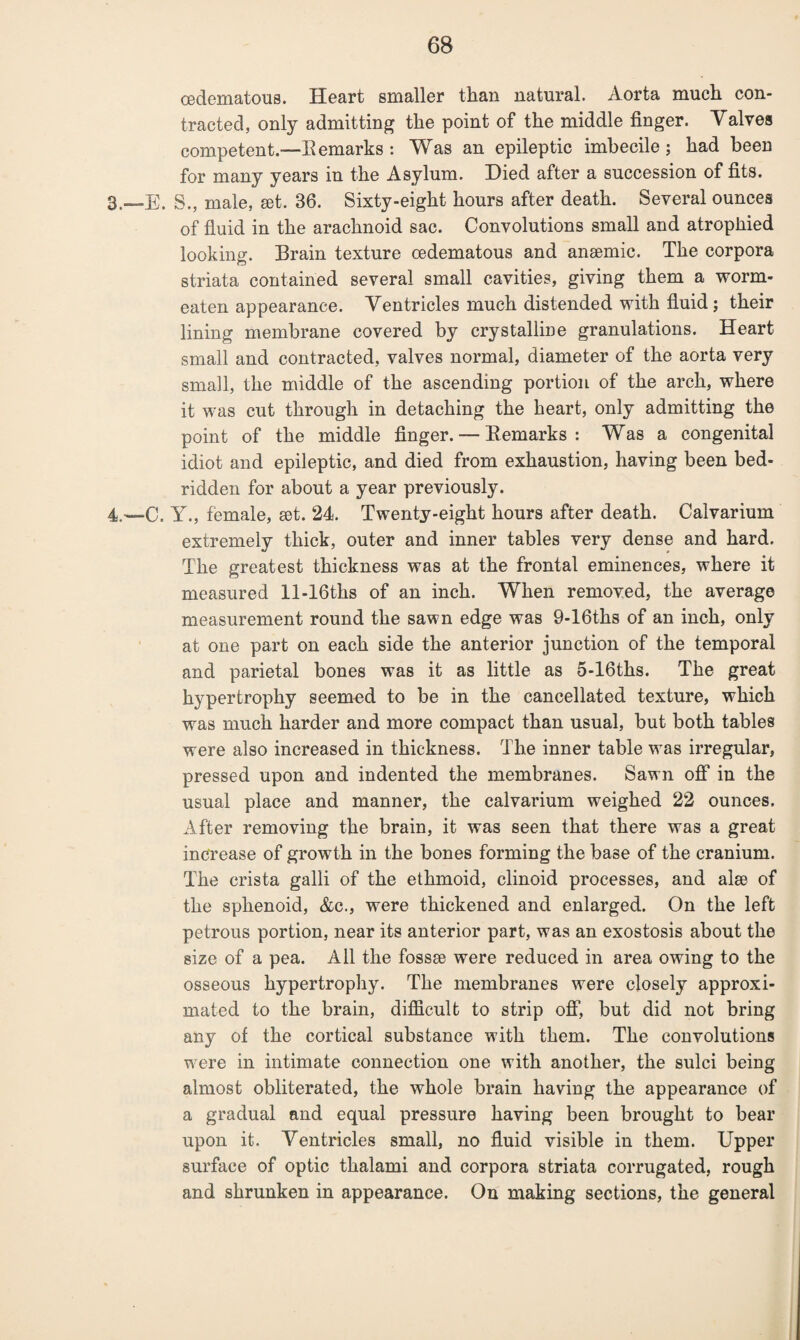 cedematous. Heart smaller than natural. Aorta much con¬ tracted, only admitting the point of the middle finger. Valves competent.—Bemarks : Was an epileptic imbecile ; had been for many years in the Asylum. Hied after a succession of fits. 3. —E, S., male, set. 36. Sixty-eight hours after death. Several ounces of fluid in the arachnoid sac. Convolutions small and atrophied looking. Brain texture cedematous and anaemic. The corpora striata contained several small cavities, giving them a worm- eaten appearance. Ventricles much distended with fluid; their lining membrane covered by crystalline granulations. Heart small and contracted, valves normal, diameter of the aorta very small, the middle of the ascending portion of the arch, where it was cut through in detaching the heart, only admitting the point of the middle finger. — Bemarks : Was a congenital idiot and epileptic, and died from exhaustion, having been bed¬ ridden for about a year previously. 4. —C. Y., female, set. 24. Twenty-eight hours after death. Calvarium extremely thick, outer and inner tables very dense and hard. The greatest thickness was at the frontal eminences, where it measured ll-16ths of an inch. When removed, the average measurement round the sawn edge was 9-16ths of an inch, only at one part on each side the anterior junction of the temporal and parietal bones was it as little as 5-16ths. The great hypertrophy seemed to be in the cancellated texture, which was much harder and more compact than usual, but both tables were also increased in thickness. The inner table was irregular, pressed upon and indented the membranes. Sawn off in the usual place and manner, the calvarium weighed 22 ounces. After removing the brain, it was seen that there was a great increase of growth in the bones forming the base of the cranium. The crista galli of the ethmoid, clinoid processes, and al$e of the sphenoid, &c., were thickened and enlarged. On the left petrous portion, near its anterior part, was an exostosis about the size of a pea. All the fossae were reduced in area owing to the osseous hypertrophy. The membranes were closely approxi¬ mated to the brain, difficult to strip off, but did not bring any of the cortical substance with them. The convolutions were in intimate connection one with another, the sulci being almost obliterated, the whole brain having the appearance of a gradual and equal pressure having been brought to bear upon it. Ventricles small, no fluid visible in them. Upper surface of optic thalami and corpora striata corrugated, rough and shrunken in appearance. On making sections, the general