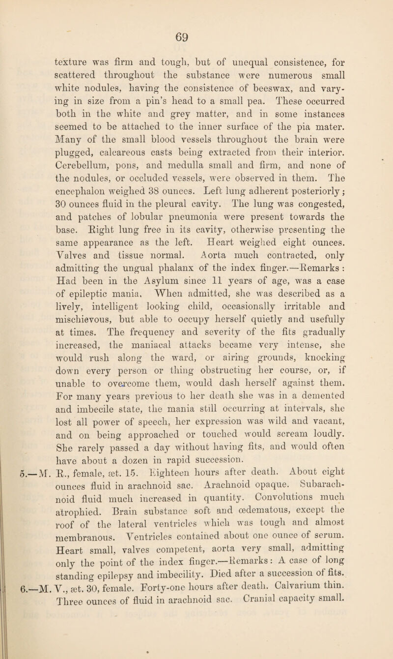 texture was firm and tough, but of unequal consistence, for scattered throughout the substance were numerous small white nodules, having the consistence of beeswax, and vary¬ ing in size from a pin’s head to a small pea. These occurred both in the white and grey matter, and in some instances seemed to be attached to the inner surface of the pia mater. Many of the small blood vessels throughout the brain were plugged, calcareous casts being extracted from their interior. Cerebellum, pons, and medulla small and firm, and none of the nodules, or occluded vessels, were observed in them. The encephalon weighed 38 ounces. Left lung adherent posteriorly; 30 ounces fluid in the pleural cavity. The lung was congested, and patches of lobular pneumonia were present towards the base. Eight lung free in its cavity, otherwise presenting the same appearance as the left. Heart weighed eight ounces. Valves and tissue normal. Aorta much contracted, only admitting the ungual phalanx of the index finger.—Eemarks : Had been in the Asylum since 11 years of age, was a case of epileptic mania. When admitted, she was described as a lively, intelligent looking child, occasionally irritable and mischievous, but able to occupy herself quietly and usefully at times. The frequency and severity of the fits gradually increased, the maniacal attacks became very intense, she would rush along the ward, or airing grounds, knocking down every person or thing obstructing her course, or, if unable to overcome them, would dash herself against them. For many years previous to her death she was in a demented and imbecile state, the mania still occurring at intervals, she lost all power of speech, her expression was wild and vacant, and on being approached or touched would scream loudly. She rarely passed a day without having fits, and would often have about a dozen in rapid succession. 5. —M. R., female, set. 15. Eighteen hours after death. About eight ounces fluid in arachnoid sac. Arachnoid opaque. Subarach¬ noid fluid much increased in quantity. Convolutions much atrophied. Brain substance soft and oedematous, except the roof of the lateral ventricles which was tough and almost membranous. Ventricles contained about one ounce of serum. Heart small, valves competent, aorta very small, admitting only the point of the index finger.—Eemarks: A case of long standing epilepsy and imbecility. Died after a succession ot fits. 6. —M. V., set. 30, female. Forty-one hours after death. Calvarium thin. Three ounces of fluid in arachnoid sac. Cranial capacity small.