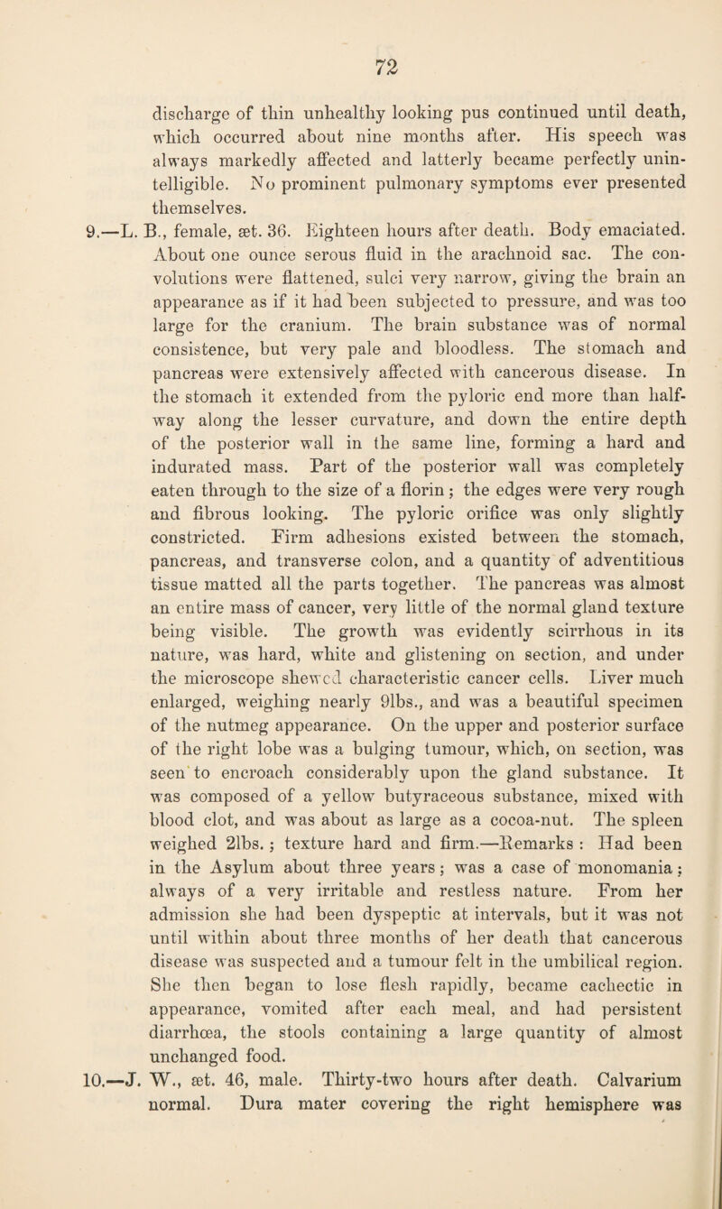 discharge of thin unhealthy looking pus continued until death, which occurred about nine months after. His speech was always markedly affected and latterly became perfectly unin¬ telligible. No prominent pulmonary symptoms ever presented themselves. 9. —L. B., female, set. 36. Eighteen hours after death. Body emaciated. About one ounce serous fluid in the arachnoid sac. The con¬ volutions were flattened, sulci very narrow, giving the brain an appearance as if it had been subjected to pressure, and was too large for the cranium. The brain substance was of normal consistence, but very pale and bloodless. The stomach and pancreas were extensively affected with cancerous disease. In the stomach it extended from the pyloric end more than half¬ way along the lesser curvature, and down the entire depth of the posterior wall in the same line, forming a hard and indurated mass. Part of the posterior wall was completely eaten through to the size of a florin ; the edges were very rough and fibrous looking. The pyloric orifice was only slightly constricted. Firm adhesions existed between the stomach, pancreas, and transverse colon, and a quantity of adventitious tissue matted all the parts together. The pancreas was almost an entire mass of cancer, very little of the normal gland texture being visible. The growth was evidently scirrhous in its nature, was hard, white and glistening on section, and under the microscope shewed characteristic cancer cells. Liver much enlarged, weighing nearly 91bs., and was a beautiful specimen of the nutmeg appearance. On the upper and posterior surface of the right lobe was a bulging tumour, which, on section, was seen to encroach considerably upon the gland substance. It was composed of a yellow butyraceous substance, mixed with blood clot, and was about as large as a cocoa-nut. The spleen weighed 21bs.; texture hard and firm.—Bemarks : Had been in the Asylum about three years; was a case of monomania; always of a very irritable and restless nature. From her admission she had been dyspeptic at intervals, but it was not until within about three months of her death that cancerous disease was suspected and a tumour felt in the umbilical region. She then began to lose flesh rapidly, became cachectic in appearance, vomited after each meal, and had persistent diarrhoea, the stools containing a large quantity of almost unchanged food. 10. —J. W., set. 46, male. Thirty-two hours after death. Calvarium normal. Dura mater covering the right hemisphere was