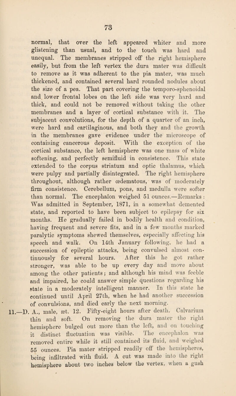 normal, that over the left appeared whiter and more glistening than usual, and to the touch was hard and unequal. The membranes stripped off the right hemisphere easily, but from the left vertex the dura mater was difficult to remove as it was adherent to the pia mater, was much thickened, and contained several hard rounded nodules about the size of a pea. That part covering the temporo-sphenoidal and lower frontal lobes on the left side was very hard and thick, and could not be removed without taking the other membranes and a layer of cortical substance with it. The subjacent convolutions, for the depth of a quarter of an inch, were hard and cartilaginous, and both they and the growth in the membranes gave evidence under the microscope of containing cancerous deposit. With the exception of the cortical substance, the left hemisphere was one mass of white softening, and perfectly semifluid in consistence. This state extended to the corpus striatum and optic thalamus, which were pulpy and partially disintegrated. The right hemisphere throughout, although rather oedematous, was of moderately firm consistence. Cerebellum, pons, and medulla were softer than normal. The encephalon weighed 51 ounces,—Remarks : Was admitted in September, 1871, in a somewhat demented state, and reported to have been subject to epilepsy for six months. He gradually failed in bodily health and condition, having frequent and severe fits, and in a few months marked paralytic symptoms shewed themselves, especially affecting his speech and walk. On 14th January following, he had a succession of epileptic attacks, being convulsed almost con¬ tinuously for several hours. After this he got rather stronger, was able to be up every day and move about among the other patients; and although his mind was feeble and impaired, he could answer simple questions regarding his state in a moderately intelligent manner. In this state he continued until April 27th, when he had another succession of convulsions, and died early the next morning. 11 _D. A., male, set. 12. Fifty-eight hours after death. Calvarium thin and soft. On removing the dura mater the right hemisphere bulged out more than the left, and on touching it distinct fluctuation was visible. The encephalon was removed entire while it still contained its fluid, and weighed 55 ounces. Pia mater stripped readily off’ the hemispheres, being infiltrated with fluid. A cut was made into the right hemisphere about two inches below the vertex, when a gush