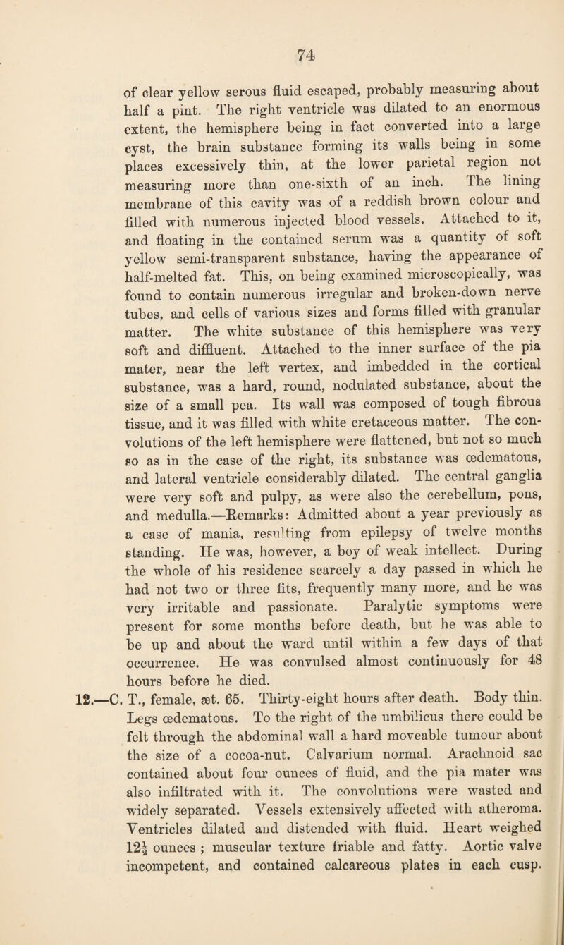 of clear yellow serous fluid escaped, probably measuring about half a pint. The right ventricle was dilated to an enormous extent, the hemisphere being in fact converted into a large cyst, the brain substance forming its walls being in some places excessively thin, at the lower parietal region not measuring more than one-sixth of an inch. Ihe lining membrane of this cavity was of a reddish brown colour and filled with numerous injected blood vessels. Attached to it, and floating in the contained serum was a quantity of soft yellow semi-transparent substance, having the appearance of half-melted fat. This, on being examined microscopically, was found to contain numerous irregular and broken-down nerve tubes, and cells of various sizes and forms filled with granular matter. The white substance of this hemisphere was very soft and diffluent. Attached to the inner surface of the pia mater, near the left vertex, and imbedded in the cortical substance, was a hard, round, nodulated substance, about the size of a small pea. Its wall was composed of tough fibrous tissue, and it was filled with white cretaceous matter. Ihe con¬ volutions of the left hemisphere were flattened, but not so much so as in the case of the right, its substance was cedematous, and lateral ventricle considerably dilated. The central ganglia were very soft and pulpy, as were also the cerebellum, pons, and medulla.—Remarks: Admitted about a year previously as a case of mania, resulting from epilepsy of twelve months standing. He was, however, a boy of weak intellect. During the whole of his residence scarcely a day passed in which he had not two or three fits, frequently many more, and he was very irritable and passionate. Paralytic symptoms were present for some months before death, but he was able to be up and about the ward until within a few days of that occurrence. He was convulsed almost continuously for 48 hours before he died. 12.—C. T., female, set. 65. Thirty-eight hours after death. Body thin. Legs cedematous. To the right of the umbilicus there could be felt through the abdominal wall a hard moveable tumour about the size of a cocoa-nut. Calvarium normal. Arachnoid sac contained about four ounces of fluid, and the pia mater was also infiltrated with it. The convolutions were wasted and widely separated. Vessels extensively affected with atheroma. Ventricles dilated and distended with fluid. Heart weighed 12^ ounces ; muscular texture friable and fatty. Aortic valve incompetent, and contained calcareous plates in each cusp.