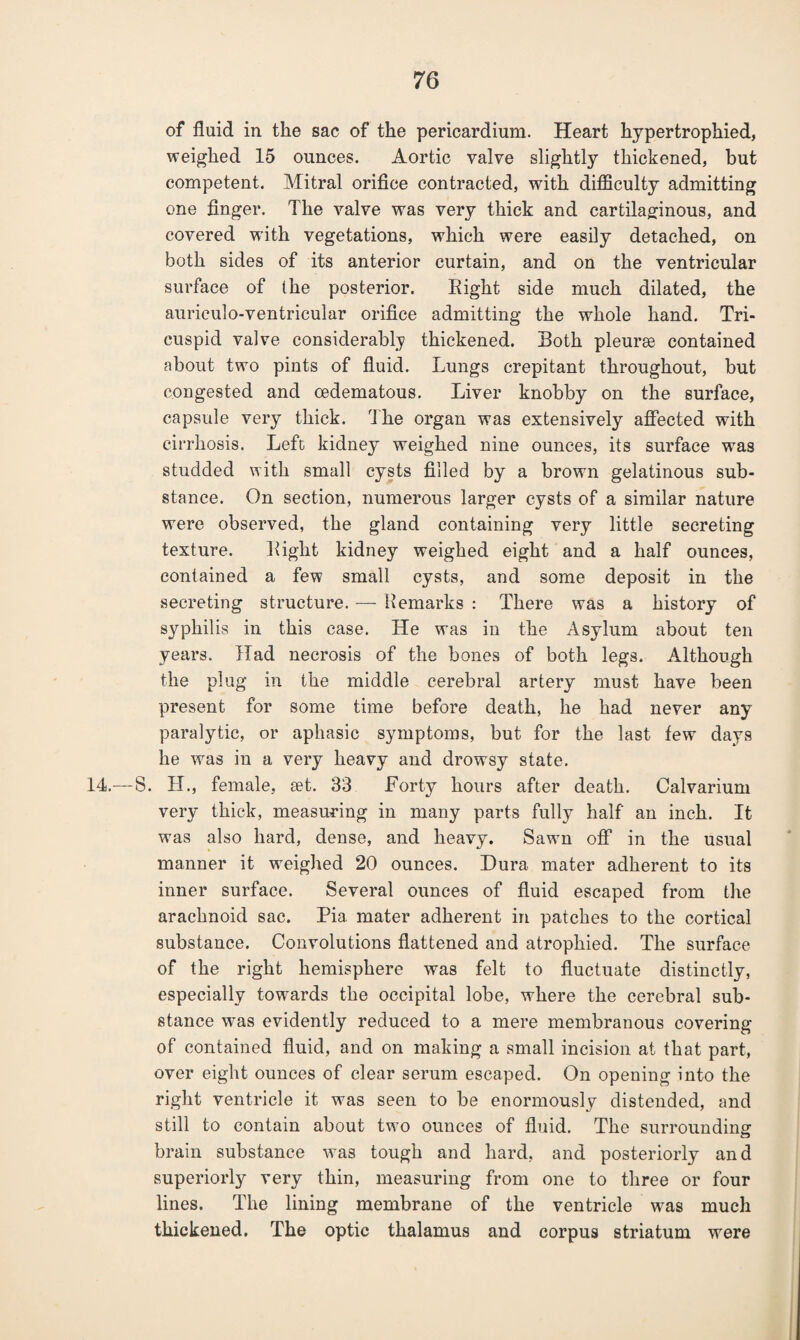 of fluid in the sac of the pericardium. Heart hypertrophied, weighed 15 ounces. Aortic valve slightly thickened, but competent. Mitral orifice contracted, with difficulty admitting one finger. The valve was very thick and cartilaginous, and covered with vegetations, which were easily detached, on both sides of its anterior curtain, and on the ventricular surface of the posterior. Eight side much dilated, the auriculo-ventricular orifice admitting the whole hand. Tri¬ cuspid valve considerably thickened. Both pleurae contained about two pints of fluid. Lungs crepitant throughout, but congested and oedematous. Liver knobby on the surface, capsule very thick. The organ was extensively affected with cirrhosis. Lefc kidney weighed nine ounces, its surface was studded with small cysts filled by a brown gelatinous sub¬ stance. On section, numerous larger cysts of a similar nature were observed, the gland containing very little secreting texture. Eight kidney weighed eight and a half ounces, contained a few small cysts, and some deposit in the secreting structure. — Eemarks : There was a history of syphilis in this case. He was in the Asylum about ten years. Had necrosis of the bones of both legs. Although the plug in the middle cerebral artery must have been present for some time before death, he had never any paralytic, or aphasic symptoms, but for the last few days he was in a very heavy and drowsy state. 14.—8. H., female, set. 33 Forty hours after death. Calvarium very thick, measuring in many parts fully half an inch. It was also hard, dense, and heavy. Sawn off in the usual manner it weighed 20 ounces. Dura mater adherent to its inner surface. Several ounces of fluid escaped from the arachnoid sac. Pia. mater adherent in patches to the cortical substance. Convolutions flattened and atrophied. The surface of the right hemisphere was felt to fluctuate distinctly, especially towards the occipital lobe, where the cerebral sub¬ stance was evidently reduced to a mere membranous covering of contained fluid, and on making a small incision at that part, over eight ounces of clear serum escaped. On opening into the right ventricle it was seen to be enormously distended, and still to contain about two ounces of fluid. The surrounding brain substance was tough and hard, and posteriorly and superiorly very thin, measuring from one to three or four lines. The lining membrane of the ventricle was much thickened. The optic thalamus and corpus striatum were