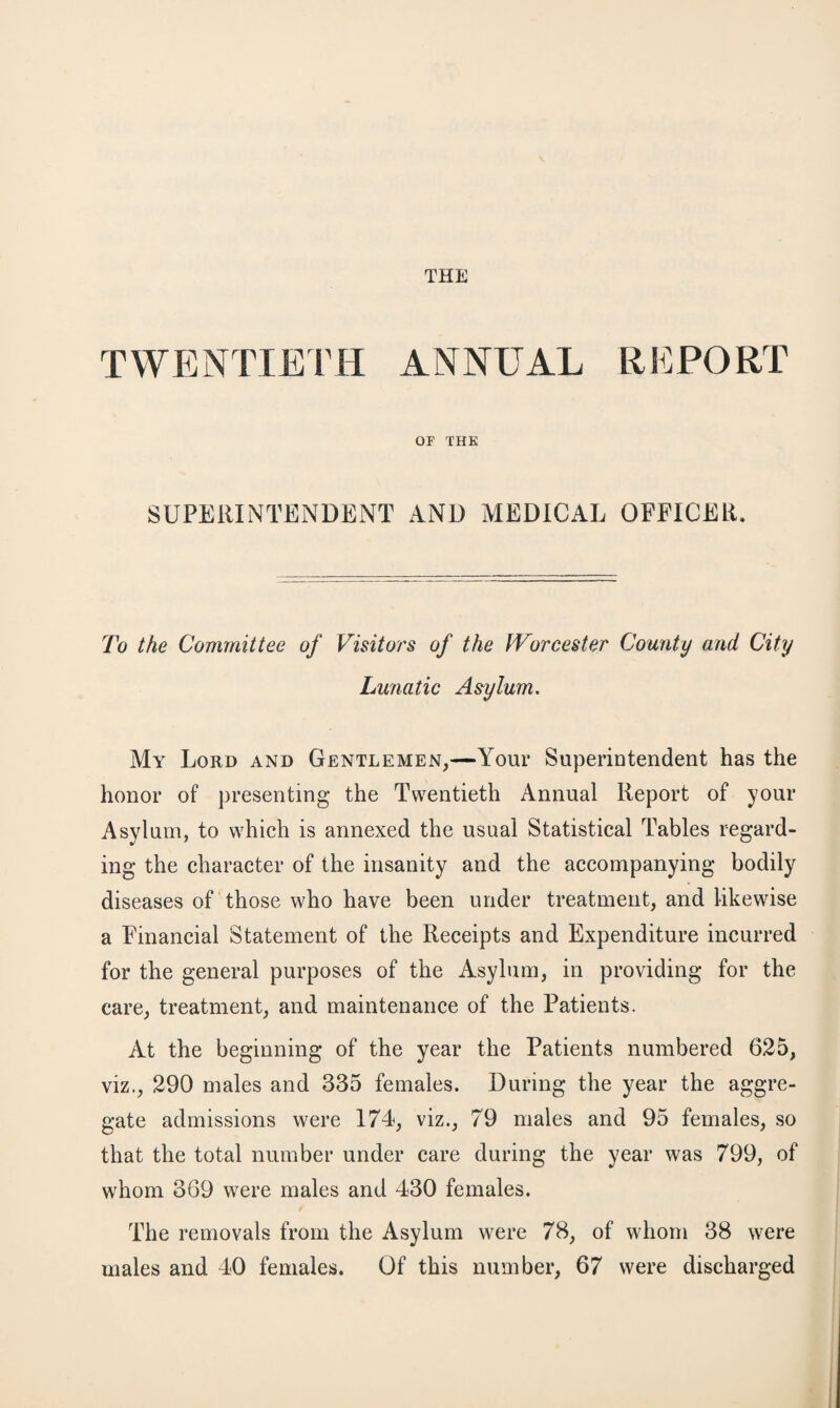 THE TWENTIETH ANNUAL REPORT OF THE SUPERINTENDENT AND MEDICAL OFFICER. To the Committee of Visitors of the Worcester County and City Lunatic Asylum. My Lord and Gentlemen,—Your Superintendent has the honor of presenting the Twentieth Annual Report of your Asylum, to which is annexed the usual Statistical Tables regard¬ ing the character of the insanity and the accompanying bodily diseases of those who have been under treatment, and likewise a Financial Statement of the Receipts and Expenditure incurred for the general purposes of the Asylum, in providing for the care, treatment, and maintenance of the Patients. At the beginning of the year the Patients numbered 625, viz., 290 males and 335 females. During the year the aggre¬ gate admissions were 174, viz., 79 males and 95 females, so that the total number under care during the year was 799, of whom 369 were males and 430 females. The removals from the Asylum were 78, of whom 38 were males and 40 females. Of this number, 67 were discharged