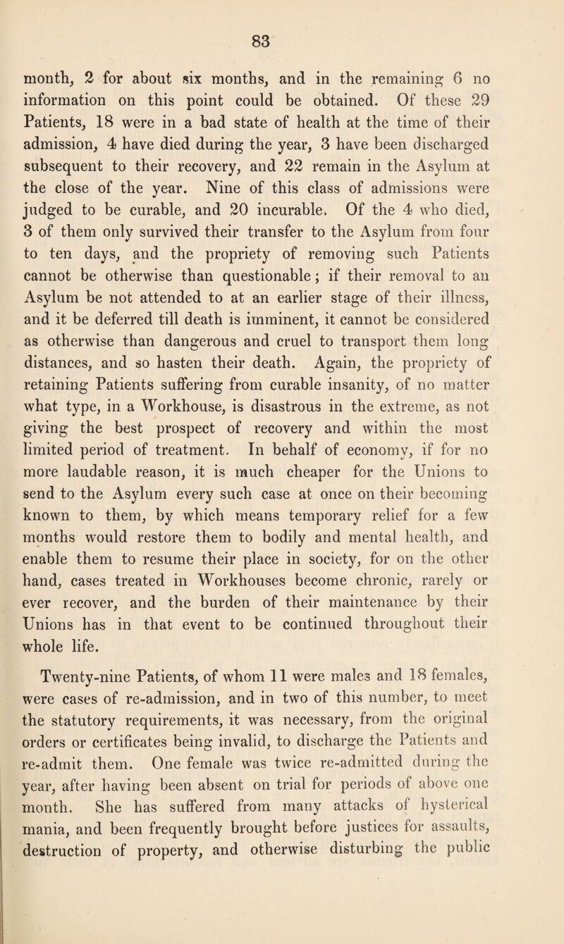 month, 2 for about six months, and in the remaining 6 no information on this point could be obtained. Of these 29 Patients, 18 were in a bad state of health at the time of their admission, 4 have died during the year, 3 have been discharged subsequent to their recovery, and 22 remain in the Asylum at the close of the year. Nine of this class of admissions were judged to be curable, and 20 incurable. Of the 4 who died, 3 of them only survived their transfer to the Asylum from four to ten days, and the propriety of removing such Patients cannot be otherwise than questionable; if their removal to an Asylum be not attended to at an earlier stage of their illness, and it be deferred till death is imminent, it cannot be considered as otherwise than dangerous and cruel to transport them long distances, and so hasten their death. Again, the propriety of retaining Patients suffering from curable insanity, of no matter what type, in a Workhouse, is disastrous in the extreme, as not giving the best prospect of recovery and within the most limited period of treatment. In behalf of economy, if for no more laudable reason, it is much cheaper for the Unions to send to the Asylum every such case at once on their becoming known to them, by which means temporary relief for a few months would restore them to bodily and mental health, and enable them to resume their place in society, for on the other hand, cases treated in Workhouses become chronic, rarely or ever recover, and the burden of their maintenance by their Unions has in that event to be continued throughout their whole life. Twenty-nine Patients, of whom 11 were males and 18 females, were cases of re-adrnission, and in two of this number, to meet the statutory requirements, it was necessary, from the original orders or certificates being invalid, to discharge the Patients and re-admit them. One female was twice re-admitted during the year, after having been absent on trial for periods of above one month. She has suffered from many attacks of hysterical mania, and been frequently brought before justices for assaults, destruction of property, and otherwise disturbing the public