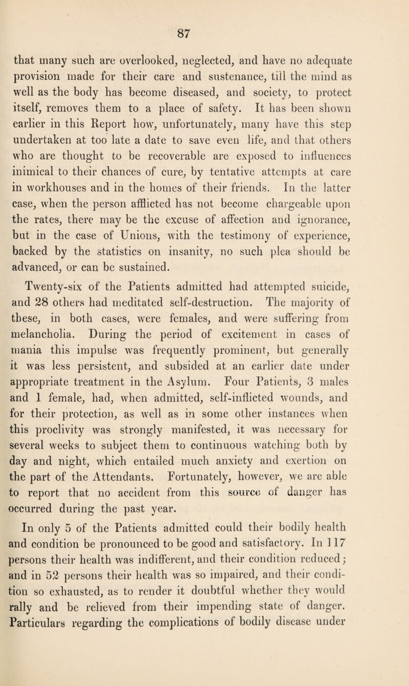 that many such are overlooked, neglected, and have no adequate provision made for their care and sustenance, till the mind as well as the body has become diseased, and society, to protect itself, removes them to a place of safety. It has been shown earlier in this Report how, unfortunately, many have this step undertaken at too late a date to save even life, and that others who are thought to be recoverable are exposed to influences inimical to their chances of cure, by tentative attempts at care in workhouses and in the homes of their friends. In the latter case, when the person afflicted has not become chargeable upon the rates, there may be the excuse of affection and ignorance, but in the case of Unions, with the testimony of experience, backed by the statistics on insanity, no such plea should be advanced, or can be sustained. Twenty-six of the Patients admitted had attempted suicide, and 28 others had meditated self-destruction. The majority of these, in both cases, were females, and were suffering from melancholia. During the period of excitement in cases of mania this impulse was frequently prominent, but generally it was less persistent, and subsided at an earlier date under appropriate treatment in the Asylum. Four Patients, 3 males and 1 female, had, when admitted, self-inflicted wounds, and for their protection, as well as in some other instances when this proclivity was strongly manifested, it was necessary for several weeks to subject them to continuous watching both by day and night, which entailed much anxiety and exertion on the part of the Attendants. Fortunately, however, we are able to report that no accident from this source of danger has occurred during the past year. In only 5 of the Patients admitted could their bodily health and condition be pronounced to be good and satisfactory. In 117 persons their health was indifferent, and their condition reduced; and in 52 persons their health was so impaired, and their condi¬ tion so exhausted, as to render it doubtful whether they would rally and be relieved from their impending state of danger. Particulars regarding the complications of bodily disease under