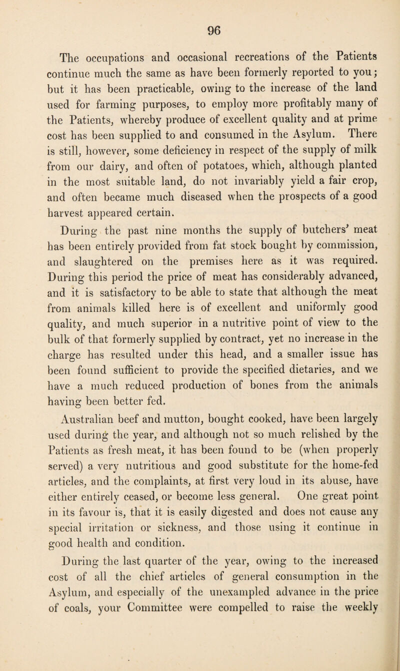 The occupations and occasional recreations of the Patients continue much the same as have been formerly reported to you; but it has been practicable, owing to the increase of the land used for farming purposes, to employ more profitably many of the Patients, whereby produce of excellent quality and at prime cost has been supplied to and consumed in the Asylum. There is still, however, some deficiency in respect of the supply of milk from our dairy, and often of potatoes, which, although planted in the most suitable land, do not invariably yield a fair crop, and often became much diseased when the prospects of a good harvest appeared certain. During the past nine months the supply of butchers' meat has been entirely provided from fat stock bought by commission, and slaughtered on the premises here as it was required. During this period the price of meat has considerably advanced, and it is satisfactory to be able to state that although the meat from animals killed here is of excellent and uniformly good quality, and much superior in a nutritive point of view to the bulk of that formerly supplied by contract, yet no increase in the charge has resulted under this head, and a smaller issue has been found sufficient to provide the specified dietaries, and we have a much reduced production of bones from the animals having been better fed. Australian beef and mutton, bought cooked, have been largely used during the year, and although not so much relished by the Patients as fresh meat, it has been found to be (when properly served) a very nutritious and good substitute for the home-fed articles, and the complaints, at first very loud in its abuse, have either entirely ceased, or become less general. One great point in its favour is, that it is easily digested and does not cause any special irritation or sickness, and those using it continue in good health and condition. During the last quarter of the year, owing to the increased cost of all the chief articles of general consumption in the Asylum, and especially of the unexampled advance in the price of coals, your Committee were compelled to raise the weekly