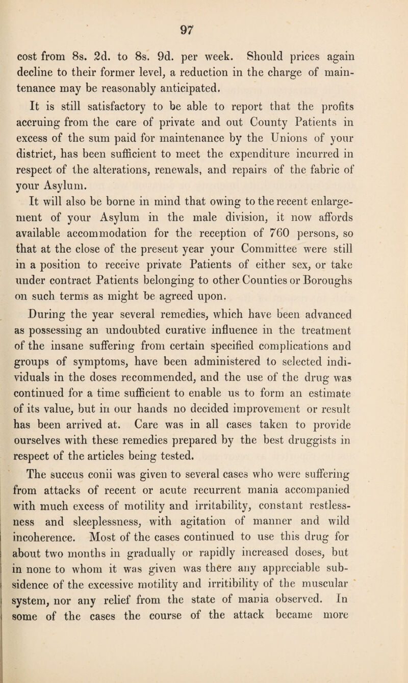 cost from 8s. 2d. to 8s. 9d. per week. Should prices again decline to their former level, a reduction in the charge of main¬ tenance may be reasonably anticipated. It is still satisfactory to be able to report that the profits accruing from the care of private and out County Patients in excess of the sum paid for maintenance by the Unions of your district, has been sufficient to meet the expenditure incurred in respect of the alterations, renewals, and repairs of the fabric of your Asylum. It will also be borne in mind that owing to the recent enlarge¬ ment of your Asylum in the male division, it now affords available accommodation for the reception of 760 persons, so that at the close of the present year your Committee were still in a position to receive private Patients of either sex, or take under contract Patients belonging to other Counties or Boroughs on such terms as might be agreed upon. During the year several remedies, which have been advanced as possessing an undoubted curative influence in the treatment of the insane suffering from certain specified complications and groups of symptoms, have been administered to selected indi¬ viduals in the doses recommended, and the use of the drug was continued for a time sufficient to enable us to form an estimate of its value, but in our hands no decided improvement or result has been arrived at. Care was in all cases taken to provide ourselves with these remedies prepared by the best druggists in respect of the articles being tested. The succus conii was given to several cases who were suffering from attacks of recent or acute recurrent mania accompanied with much excess of motility and irritability, constant restless¬ ness and sleeplessness, with agitation of manner and wild incoherence. Most of the cases continued to use this drug for about two months in gradually or rapidly increased doses, but in none to whom it was given was there any appreciable sub¬ sidence of the excessive motility and irritibility of the muscular system, nor any relief from the state of mania observed. In some of the cases the course of the attack became more