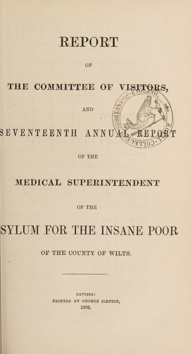 REPORT OF THE COMMITTEE OF AND SEVENTEENTH ANNU OF THE MEDICAL SUPERINTENDENT OF THE SYLUM FOR THE INSANE POOR OF THE COUNTY OF WILTS. % DEVIZES: PRINTED BY GEORGE SIMPSON* 1868,