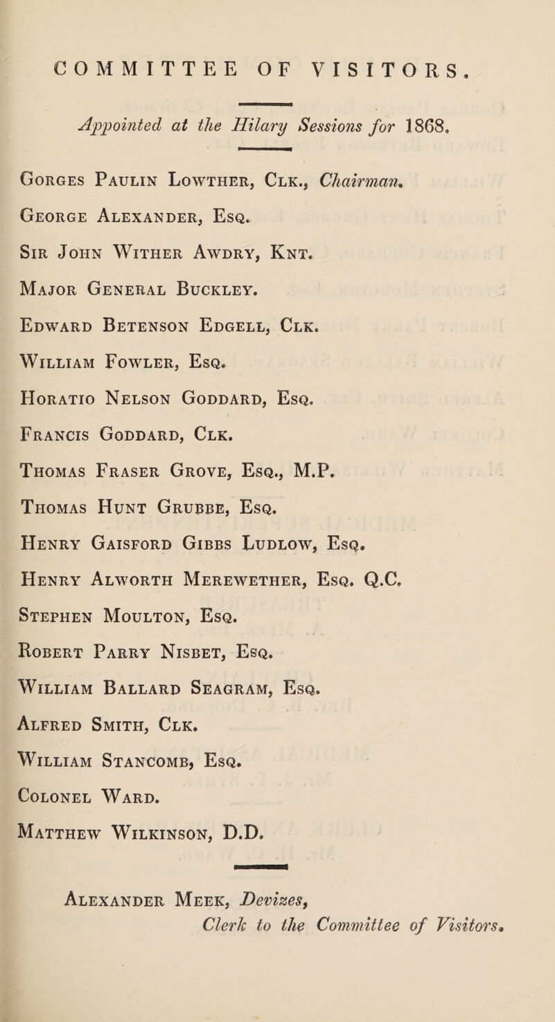 COMMITTEE OF VISITORS, Appointed at the Hilary Sessions for 1868, Gorges Paulin Lowther, Clk., Chairman. George Alexander, Esq. Sir John Wither Awdry, Knt. Major General Buckley. Edward Betenson Edgell, Clk. William Fowler, Esq. Horatio Nelson Goddard, Esq. Francis Goddard, Clk. Thomas Fraser Grove, Esq., M.P. Thomas Hunt Grubbe, Esq. Henry Gaisford Gibbs Ludlow, Esq. Henry Alworth Merewether, Esq. Q.C, Stephen Moulton, Esq. Robert Parry Nisbet, Esq. William Ballard Seagram, Esq. Alfred Smith, Clk, William Stancomb, Esq. Colonel Ward. Matthew Wilkinson, D.D. Alexander Meek, Devizes, Cleric to the Committee of Visitors»