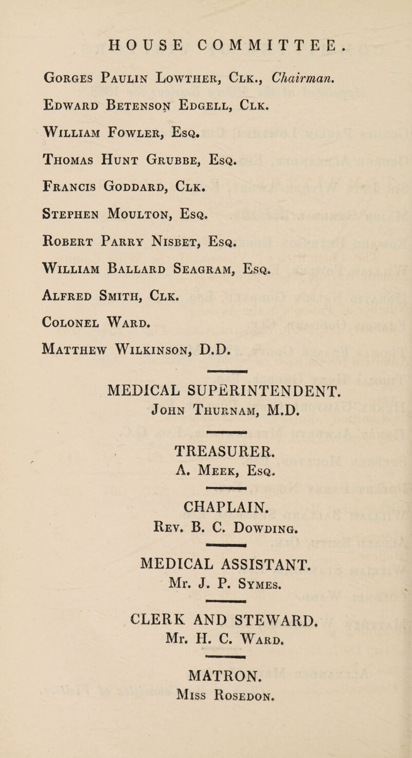 HOUSE COMMITTEE. Gorges Paulin Lowther, Clk., Chairman. Edward Betenson Edgell, Clk. William Fowler, Esq. Thomas Hunt Grubbe, Esq. Francis Goddard, Clk. Stephen Moulton, Esq. Robert Parry Nisbet, Esq. William Ballard Seagram, Esq. Alfred Smith, Clk. Colonel Ward. Matthew Wilkinson, D.D. MEDICAL SUPERINTENDENT. John Thuenam, M.D. TREASURER. A. Meek, Esq. CHAPLAIN. Rev. B. C. Dowding. MEDICAL ASSISTANT. Mr. J. P. Symes. CLERK AND STEWARD. Mr. H. C. Ward. MATRON. Miss Rosedon.