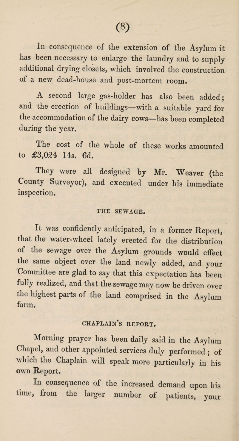 In consequence of the extension of the Asylum it has been necessary to enlarge the laundry and to supply additional drying closets, which involved the construction of a new dead-house and post-mortem room. A second large gas-holder has also been added; and the erection of buildings—with a suitable yard for the accommodation of the dairy cows—has been completed during the year. The cost of the whole of these works amounted to £3,024 14s. 6d. They were all designed by Mr. Weaver (the County Surveyor), and executed under his immediate inspection. THE SEWAGE. It was confidently anticipated, in a former Report, that the water-wheel lately erected for the distribution of the sewage over the Asylum grounds would effect the same object over the land newly added, and vour Committee are glad to say that this expectation has been fully lealized, and that the sewage may now be driven over the highest parts of the land comprised in the Asylum farm. chaplain’s report. Morning prater has been daily said in the Asylum Chapel, and other appointed services duly performed ; of which the Chaplain will speak more particularly in his own Report. In consequence of the increased demand upon his time, from the larger number of patients, your