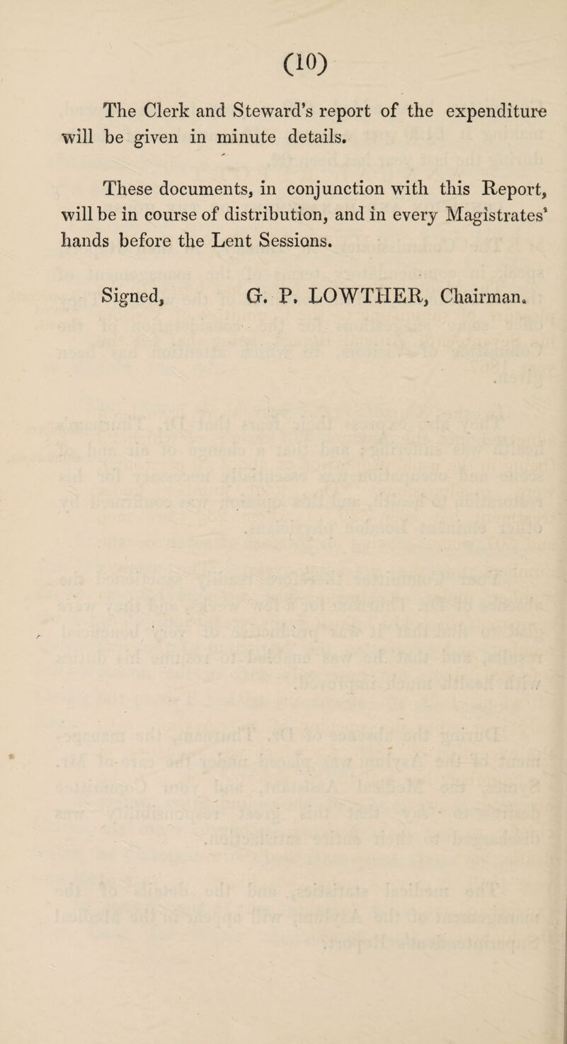 The Clerk and Steward’s report of the expenditure will be given in minute details. These documents, in conjunction with this Report, will be in course of distribution, and in every Magistrates’ hands before the Lent Sessions. Signed, G. P, LOWTHER, Chairman.