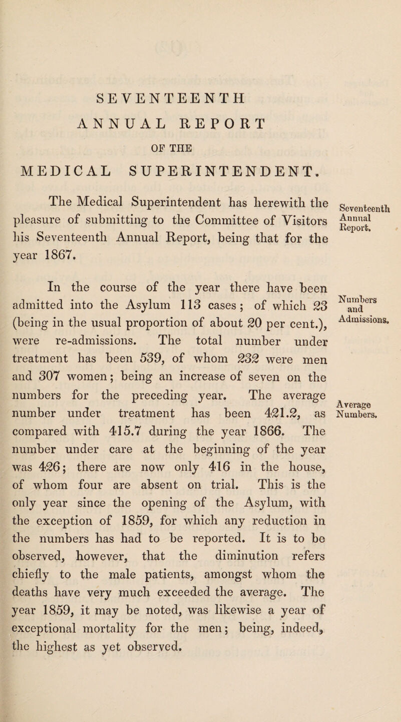 SEVENTEENTH ANNUAL REPORT OF THE MEDICAL SUPERINTENDENT. The Medical Superintendent has herewith the pleasure of submitting to the Committee of Visitors Lis Seventeenth Annual Report, being that for the year 1867. In the course of the year there have been admitted into the Asylum 118 cases; of which 23 (being in the usual proportion of about 20 per cent.), were re-admissions. The total number under treatment has been 539, of whom 232 were men and 307 women; being an increase of seven on the numbers for the preceding year. The average number under treatment has been 421.2, as compared with 415.7 during the year 1866. The number under care at the beginning of the year was 426; there are now only 416 in the house, of whom four are absent on trial. This is the only year since the opening of the Asylum, with the exception of 1859, for which any reduction in the numbers has had to be reported. It is to be observed, however, that the diminution refers chiefly to the male patients, amongst whom the deaths have very much exceeded the average. The year 1859, it may be noted, was likewise a year of exceptional mortality for the men; being, indeed, the highest as yet observed. Seventeenth Annual Report. Numbers and Admissions. Average Numbers.