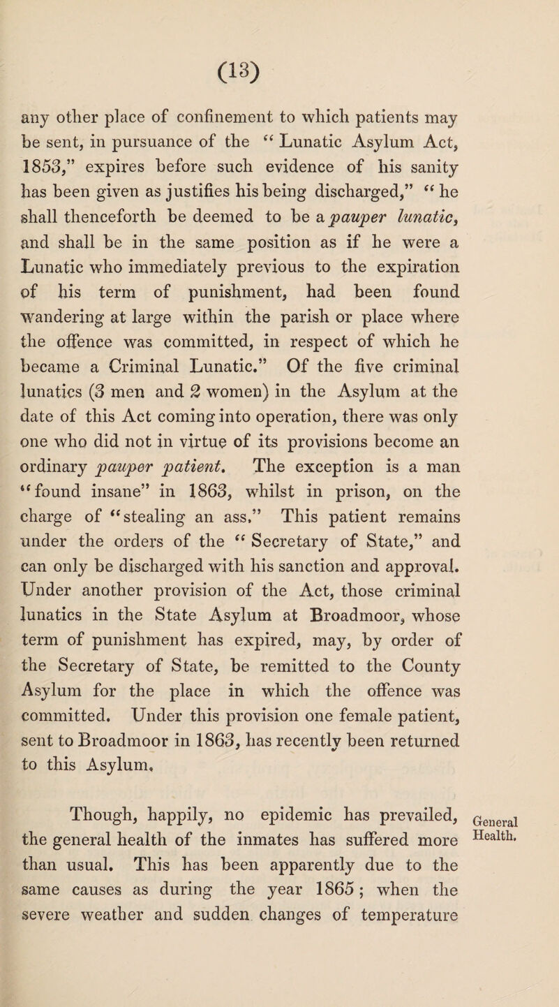 any other place of confinement to which patients may be sent, in pursuance of the se Lunatic Asylum Act, 1858,” expires before such evidence of his sanity has been given as justifies his being discharged,” “ he shall thenceforth be deemed to be & pauper lunatic, and shall be in the same position as if he were a Lunatic who immediately previous to the expiration of his term of punishment, had been found wandering at large within the parish or place where the offence was committed, in respect of which he became a Criminal Lunatic.” Of the five criminal lunatics (8 men and 2 women) in the Asylum at the date of this Act coming into operation, there was only one who did not in virtue of its provisions become an ordinary pauper patient. The exception is a man “found insane” in 1868, whilst in prison, on the charge of “ stealing an ass,” This patient remains under the orders of the “ Secretary of State,” and can only be discharged with his sanction and approval. Under another provision of the Act, those criminal lunatics in the State Asylum at Broadmoor, whose term of punishment has expired, may, by order of the Secretary of State, be remitted to the County Asylum for the place in which the offence was committed. Under this provision one female patient, sent to Broadmoor in 1868, has recently been returned to this Asylum, Though, happily, no epidemic has prevailed, the general health of the inmates has suffered more than usual. This has been apparently due to the same causes as during the year 1865; when the severe weather and sudden changes of temperature General Health,