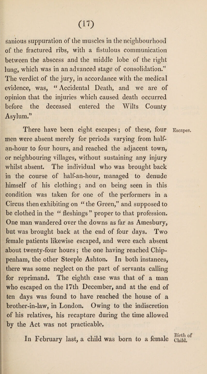 ganious suppuration of the muscles in the neighbourhood of the fractured ribs, with a fistulous communication between the abscess and the middle lobe of the right lung, which was in an advanced stage of consolidation.” The verdict of the jury, in accordance with the medical evidence, was,  Accidental Death, and we are of opinion that the injuries which caused death occurred before the deceased entered the Wilts County Asylum.” There have been eight escapes; of these, four men were absent merely for periods varying from half- an-hour to four hours, and reached the adjacent town, or neighbouring villages, without sustaining any injury whilst absent. The individual who was brought back in the course of half-an-hour, managed to denude himself of his clothing; and on being seen in this condition was taken for one of the performers in a Circus then exhibiting on  the Green,” and supposed to be clothed in the “ fleshings ” proper to that profession. One man wandered over the downs as far as Amesbury, but was brought back at the end of four days. Two female patients likewise escaped, and were each absent about twenty-four hours; the one having reached Chip¬ penham, the other Steeple Ashton. In both instances, there was some neglect on the part of servants calling for reprimand. The eighth case was that of a man who escaped on the 17th December, and at the end of ten days was found to have reached the house of a brother-in-law, in London. Owing to the indiscretion of his relatives, his recapture during the time allowed by the Act was not practicable. In February last, a child was born to a female Escapes. Birth of Child.