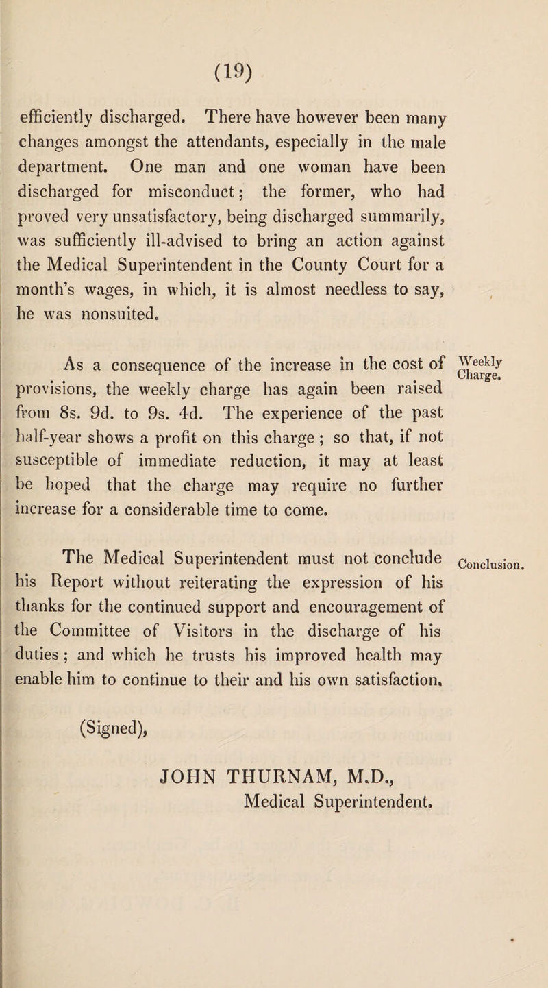 efficiently discharged. There have however been many changes amongst the attendants, especially in the male department. One man and one woman have been discharged for misconduct; the former, who had proved very unsatisfactory, being discharged summarily, was sufficiently ill-advised to bring an action against the Medical Superintendent in the County Court for a month’s wages, in which, it is almost needless to say, he was nonsuited. As a consequence of the increase in the cost of Pr ovisions, the weekly charge has again been raised from 8s. 9d. to 9s. 4d. The experience of the past half-year shows a profit on this charge ; so that, if not susceptible of immediate reduction, it may at least be hoped that the charge may require no further increase for a considerable time to come. The Medical Superintendent must not conclude his Report without reiterating the expression of his thanks for the continued support and encouragement of the Committee of Visitors in the discharge of his duties ; and which he trusts his improved health may enable him to continue to their and his own satisfaction. (Signed), JOHN THURNAM, M.D., Medical Superintendent. Weekly Charge, Conclusion.