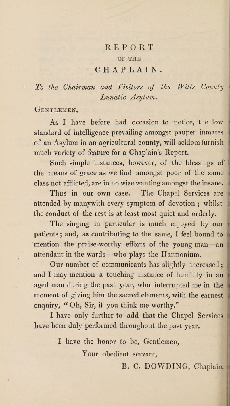 OF THE 'CHAPLAIN. To the Chairman and Visitors of the Wilts County j Lunatic Asylum. Gentlemen, As I have before had occasion to notice, the low ] standard of intelligence prevailing amongst pauper inmates j of an Asylum in an agricultural county, will seldom furnish much variety of feature for a Chaplain's Report. Such simple instances, however, of the blessings of the means of grace as we find amongst poor of the same j class not afflicted, are in no wise wanting amongst the insane, j Thus in our own case. The Chapel Services are > attended by manywith every symptom of devotion ; whilst ! the conduct of the rest is at least most quiet and orderly. The singing in particular is much enjoyed by our !, patients; and, as contributing to the same, I feel bound to ji mention the praise-worthy efforts of the young man-—an attendant in the wards—who plays the Harmonium. Our number of communicants has slightly increased ; and I may mention a touching instance of humility in an u aged man during the past year, who interrupted me in the ii moment of giving him the sacred elements, with the earnest & enquiry, “ Oh, Sir, if you think me worthy.” I have only further to add that the Chapel Services « have been duly performed throughout the past year. I have the honor to be, Gentlemen, Your obedient servant, B. C. DOWDING, Chaplain, ii