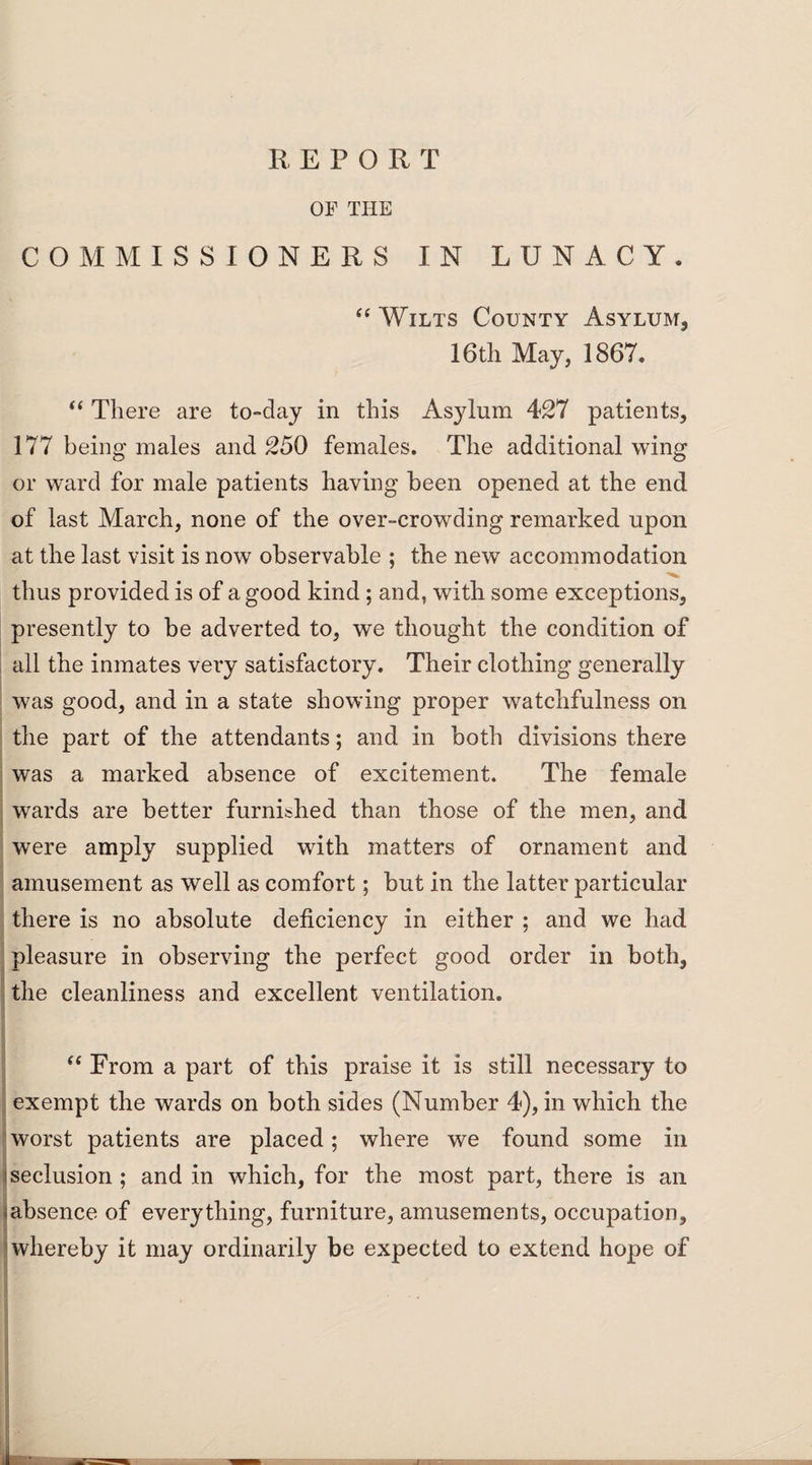 REPORT OF THE COMMISSIONERS IN LUNACY. “ Wilts County Asylum, 16th May, 1867. “ There are to-day in this Asylum 427 patients, 177 being males and 250 females. The additional wing or ward for male patients having been opened at the end of last March, none of the over-crowding remarked upon at the last visit is now observable ; the new accommodation thus provided is of a good kind ; and, with some exceptions, presently to be adverted to, we thought the condition of all the inmates very satisfactory. Their clothing generally was good, and in a state showing proper watchfulness on the part of the attendants; and in both divisions there was a marked absence of excitement. The female wards are better furnished than those of the men, and were amply supplied with matters of ornament and amusement as well as comfort; but in the latter particular there is no absolute deficiency in either ; and we had pleasure in observing the perfect good order in both, the cleanliness and excellent ventilation. “ From a part of this praise it is still necessary to exempt the wards on both sides (Number 4), in which the worst patients are placed; where we found some in 'seclusion ; and in which, for the most part, there is an ^absence of everything, furniture, amusements, occupation, whereby it may ordinarily be expected to extend hope of