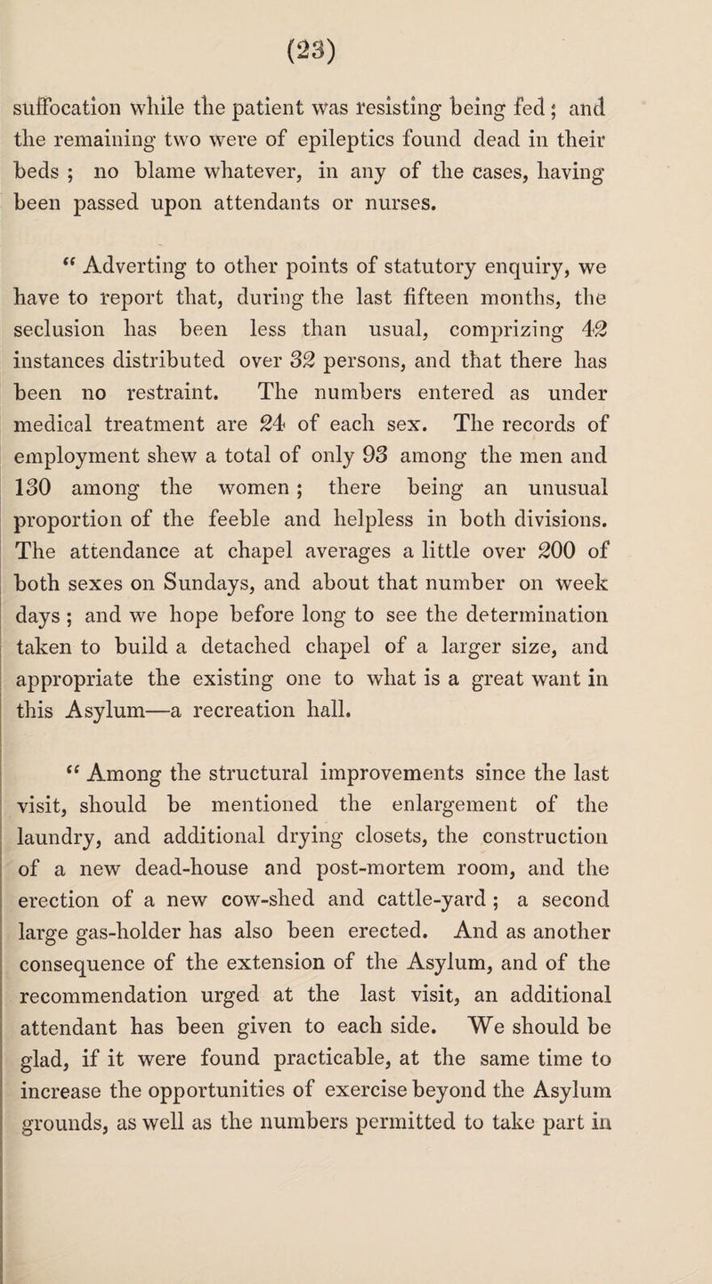 suffocation while the patient was resisting being fed ; and the remaining two were of epileptics found dead in their beds ; no blame whatever, in any of the cases, having been passed upon attendants or nurses. “ Adverting to other points of statutory enquiry, we have to report that, during the last fifteen months, the seclusion has been less than usual, comprizing 42 instances distributed over 32 persons, and that there has been no restraint. The numbers entered as under medical treatment are 24 of each sex. The records of employment shew a total of only 93 among the men and 130 among the women ; there being an unusual proportion of the feeble and helpless in both divisions. The attendance at chapel averages a little over 200 of both sexes on Sundays, and about that number on week days ; and we hope before long to see the determination taken to build a detached chapel of a larger size, and appropriate the existing one to what is a great want in this Asylum—a recreation hall. “ Among the structural improvements since the last visit, should be mentioned the enlargement of the laundry, and additional drying closets, the construction of a new dead-house and post-mortem room, and the erection of a new cow-shed and cattle-yard ; a second large gas-holder has also been erected. And as another consequence of the extension of the Asylum, and of the recommendation urged at the last visit, an additional attendant has been given to each side. We should be glad, if it were found practicable, at the same time to increase the opportunities of exercise beyond the Asylum grounds, as well as the numbers permitted to take part in