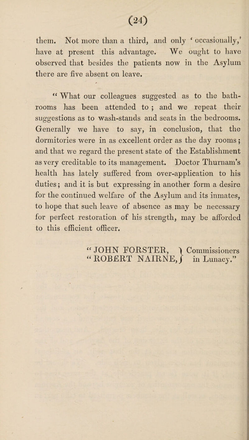 them. Not more than a third, and only 4 occasionally/ have at present this advantage. We ought to have observed that besides the patients now in the Asylum there are five absent on leave. 44 What our colleagues suggested as to the bath¬ rooms has been attended to ; and we repeat their suggestions as to wash-stands and seats in the bedrooms. Generally we have to say, in conclusion, that the dormitories were in as excellent order as the day rooms; and that we regard the present state of the Establishment as very creditable to its management. Doctor Thurnam’s health has lately suffered from over-application to his duties; and it is but expressing in another form a desire for the continued welfare of the Asylum and its inmates, to hope that such leave of absence as may be necessary for perfect restoration of his strength, may be afforded to this efficient officer. 44 JOHN FORSTER, ) Commissioners 44 ROBERT NAIRNE,/ in Lunacy.”