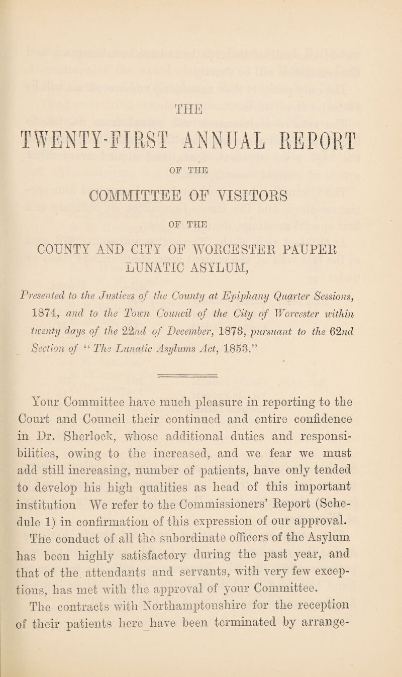 THE TWENTY-FIRST ANNUAL REPORT OF THE COMMITTEE OE VISITORS OF THE COUNTY AND CITY OF WORCESTER PAUPER LUNATIC ASYLUM, Presented to the Justices of the County at Epiphany Quarter Sessions, 1874, and to the Town Council of the City of Worcester within twenty days of the 22nd of December, 1878, pursuant to the 62nd Section of “ The Lunatic Asylums Act, 1858.” Your Committee nave much pleasure in reporting to the Court and Council their continued and entire confidence in Dr. Sherlock, whose additional duties and responsi¬ bilities, owing to the increased, and we fear we must add still increasing, number of patients, have only tended to develop his high qualities as head of this important institution We refer to the Commissioners’ Report (Sche¬ dule 1) in confirmation of this expression of our approval. The conduct of all the subordinate officers of the Asylum has been highly satisfactory during the past year, and that of the attendants and servants, with very few excep¬ tions, has met with the approval of your Committee. The contracts with Northamptonshire for the reception of their patients here have been terminated by arrange-