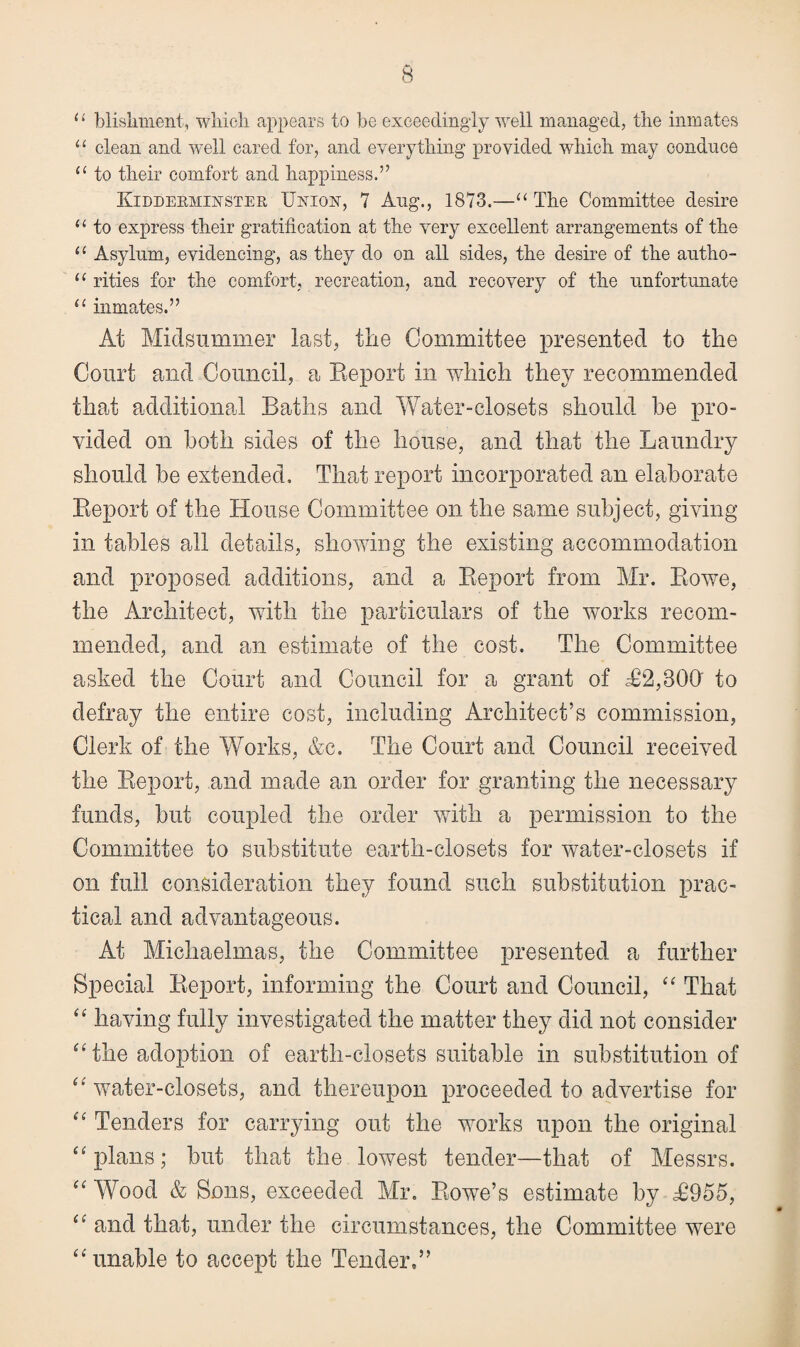 u bliskment, wliicli appears to be exceedingly well managed, the inmates u clean and well cared for, and everything provided which may conduce “ to their comfort and happiness.” Kidderminster Union, 7 Aug., 1873.—“ The Committee desire u to express their gratification at the very excellent arrangements of the “ Asylum, evidencing, as they do on all sides, the desire of the autho- u rities for the comfort, recreation, and recovery of the unfortunate u inmates.” At Midsummer last, the Committee presented to the Court and Council, a Report in which they recommended that additional Baths and Water-closets should he pro¬ vided on both sides of the house, and that the Laundry should he extended. That report incorporated an elaborate Report of the House Committee on the same subject, giving in tables all details, showing the existing accommodation and proposed additions, and a Report from Mr. Rowe, the Architect, with the particulars of the works recom¬ mended, and an estimate of the cost. The Committee asked the Court and Council for a grant of £2,800' to defray the entire cost, including Architect’s commission, Clerk of the Works, &c. The Court and Council received the Report, and made an order for granting the necessary funds, hut coupled the order with a permission to the Committee to substitute earth-closets for water-closets if on full consideration they found such substitution prac¬ tical and advantageous. At Michaelmas, the Committee presented a further Special Report, informing the Court and Council, “ That “ having fully investigated the matter they did not consider “ the adoption of earth-closets suitable in substitution of “ water-closets, and thereupon proceeded to advertise for “ Tenders for carrying out the works upon the original “plans; but that the lowest tender—that of Messrs. “ Wood & Sons, exceeded Mr. Rowe’s estimate by £955, “ and that, under the circumstances, the Committee were “unable to accept the Tender,”