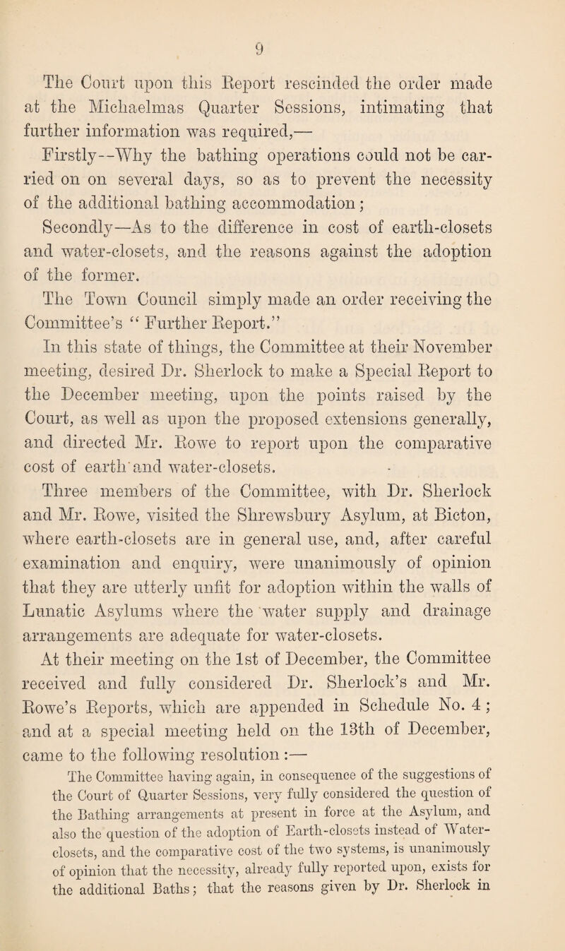 The Court upon this Report rescinded the order made at the Michaelmas Quarter Sessions, intimating that further information was required,— Firstly—Why the bathing operations could not be car¬ ried on on several days, so as to prevent the necessity of the additional bathing accommodation; Secondly—As to the difference in cost of earth-closets and water-closets, and the reasons against the adoption of the former. The Town Council simply made an order receiving the Committee’s “ Further Report.” In this staffe of things, the Committee at their November meeting, desired Dr. Sherlock to make a Special Report to the December meeting, upon the points raised by the Court, as well as upon the proposed extensions generally, and directed Mr. Rowe to report upon the comparative cost of earth'and water-closets. Three members of the Committee, with Dr. Sherlock and Mr. Rowe, visited the Shrewsbury Asylum, at Bicton, where earth-closets are in general use, and, after careful examination and enquiry, were unanimously of opinion that they are utterly unfit for adoption within the walls of Lunatic Asylums where the water supply and drainage arrangements are adequate for water-closets. At their meeting on the 1st of December, the Committee received and fully considered Dr. Sherlock’s and Mr. Rowe’s Reports, which are appended in Schedule No. 4 ; and at a special meeting held on the 13th of December, came to the following resolution :— The Committee haying again, in consequence of the suggestions of the Court of Quarter Sessions, very fully considered the question of the Bathing arrangements at present in force at the Asylum, and also the question of the adoption of Earth-closets instead of Water- closets, and the comparative cost of the two systems, is unanimously of opinion that the necessity, already fully reported upon, exists for the additional Baths; that the reasons given by Dr. Sherlock in