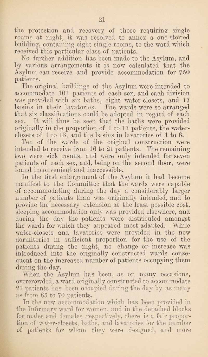 the protection and recovery of those requiring single rooms at night, it was resolved to annex a one-storied building, containing eight single rooms, to the ward which received this particular class of patients. No further addition has been made to the Asylum, and by various arrangements it is now calculated that the Asylum can receive and provide accommodation for 750 patients. The original buildings of the Asylum were intended to accommodate 101 patients of each sex, and each division was provided with six baths, eight water-closets, and 17 basins in their lavatories. The wards were so arranged that six classifications could be adopted in regard of each sex. It will thus be seen that the baths were provided originally in the proportion of 1 to 17 patients, the water- closets of 1 to 18, and the basins in lavatories of 1 to 6. Ten of the wards of the original construction were intended to receive from 16 to 21 patients. The remaining two were sick rooms, and were only intended for seven patients of each sex, and, being on the second floor, were found inconvenient and inaccessible. In the first enlargement of the Asylum it had become manifest to the Committee that the wards were capable of accommodating during the day a considerably larger number of patients than was originally intended, and to provide the necessary extension at the least possible cost, sleeping accommodation only was provided elsewhere, and during the day the patients were distributed amongst the wards for which they appeared most adapted. While water-closets and lavatories were provided in the new dormitories in sufficient proportion for the use of the patients during the night, no change or increase was introduced into the originally constructed wards conse¬ quent on the increased number of patients occupying them during the day. When the Asylum has been, as on many occasions, overcrowded, a ward originally constructed to accommodate 21 patients has been occupied during the day by as many as from 65 to 70 patients. In the new accommodation which has been provided in the Infirmary ward for women, and in the detached blocks for males and females respectively, there is a fair propor¬ tion of water-closets, baths, and lavatories for the number of patients for whom they were designed, and more