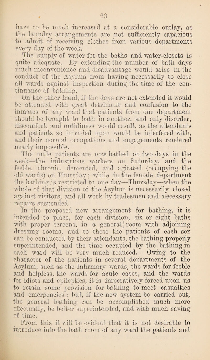 have to be much increased at a considerable outlay, as the laundry arrangements are not sufficiently capacious to admit of receiving clothes from various departments every day of the week. The supply of water for the baths and water-closets is quite adequate. Bv extending the number of bath days much inconvenience and disadvantage would arise in the conduct of the Asylum from having necessarily to close all wards against inspection during the time of the con¬ tinuance of bathing. On the other hand, if the days are not extended it would he attended with great detriment and confusion to the inmates of any ward that patients from one department should he brought to bath in another, and only disorder, discomfort, and untidiness would result, as the attendants and patients so intruded upon would be interfered with, and their normal occupations and engagements rendered nearly impossible. The male patients are now bathed on two days in the week—the industrious workers on Saturday, and the feeble, chronic, demented, and agitated (occupying the old wards) on Thursday ; while in the female department the bathing is restricted to one clay—Thursday—when the whole of that division of the Asylum is necessarily closed against visitors, and all work by tradesmen and necessary repairs suspended. In the proposed new arrangement for bathing, it is intended to place, for each division, six or eight baths with proper screens, in a general; room with adjoining dressing rooms, and to these the patients of each sex can he conducted by their attendants, the bathing properly superintended, and the time occupied by the bathing in each ward will be very much reduced. Owing to the character of the patients in several departments of the Asylum, such as the Infirmary wards, the wards for feeble and helpless, the wards for acute cases, and the wards for idiots and epileptics, it is imperatively forced upon us to retain some provision for bathing to meet casualties and emergencies ; but, if the new system be carried out, the general bathing can he accomplished much more effectually, he better superintended, paid with much saving of time. From this it will he evident that it is not desirable to introduce into the hath room of any ward the patients and