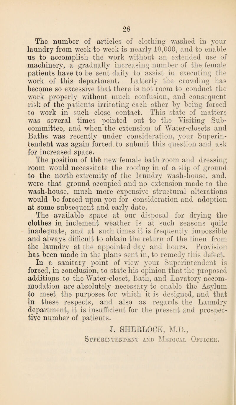 The number of articles of clothing washed in your laundry from week to week is nearly 10,000, and to enable us to accomplish the work without an extended use of machinery, a gradually increasing number of the female patients have to be sent daily to assist in executing the work of this department. Latterly the crowding has become so excessive that there is not room to conduct the work properly without much confusion, and consequent risk of the patients irritating each other by being forced to work in such close contact. This state of matters was several times pointed out to the Visiting Sub¬ committee, and when the extension of Water-closets and Baths was recently under consideration, your Superin¬ tendent was again forced to submit this question and ask for increased space. The position of thb new female bath room and dressing room would necessitate the roofing in of a slip of ground to the north extremity of the laundry wash-house, and, were that ground occupied and no extension made to the wash-house, much more expensive structural alterations would be forced upon you for consideration and adoption at some subsequent and early date. The available space at our disposal for drying the clothes in inclement weather is at such seasons quite inadequate, and at such times it is frequently impossible and always difficult to obtain the return of the linen from the laundry at the appointed day and hours. Provision has been made in the plans sent in, to remedy this defect. In a sanitary point of view your Superintendent is forced, in conclusion, to state his opinion that the proposed additions to the Water-closet, Bath, and Lavatory accom¬ modation are absolutely necessary to enable the Asylum to meet the purposes for which it is designed, and that in these respects, and also as regards the Laundry department, it is insufficient for the present and prospec¬ tive number of patients. J. SHERLOCK, M.D., Superintendent and Medical Officer.