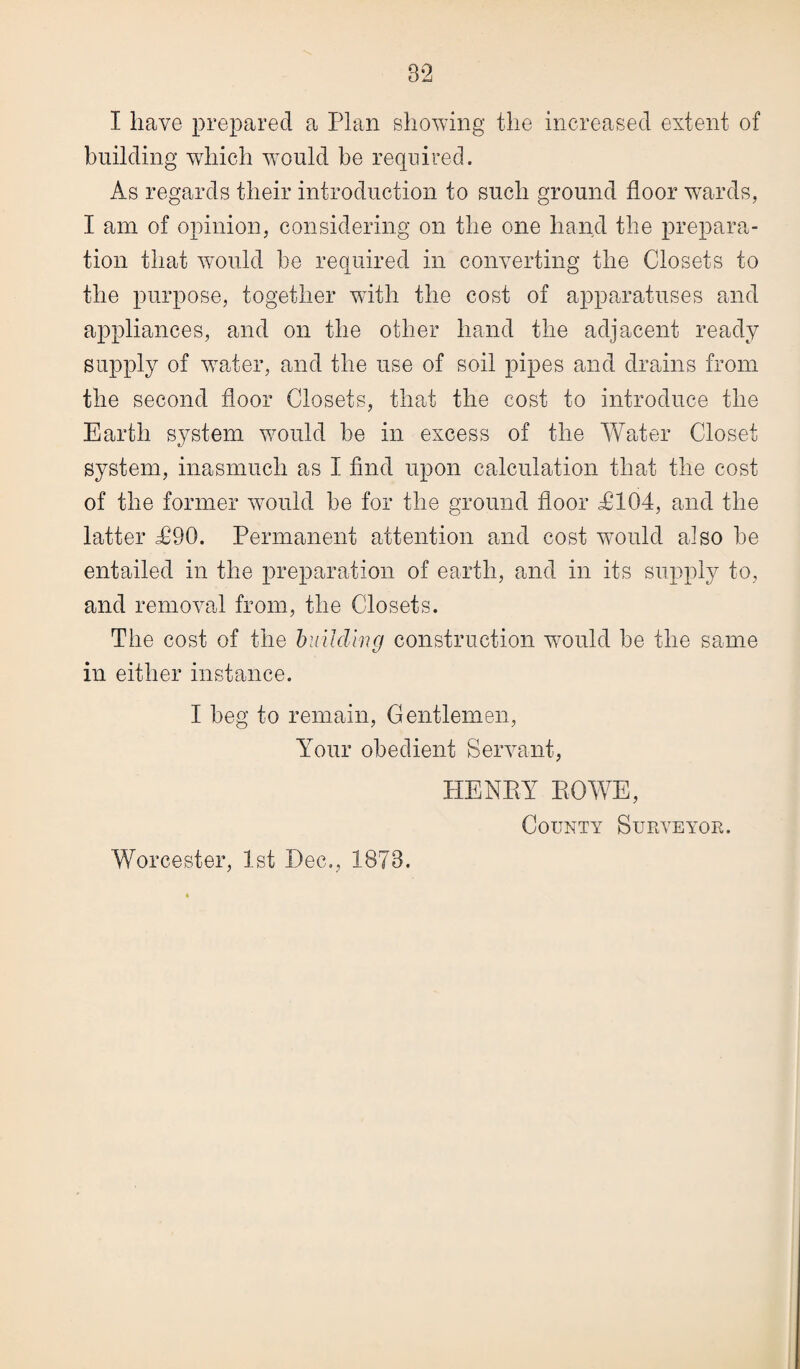 building which would be required. As regards their introduction to such ground floor wards, I am of opinion, considering on the one hand the prepara¬ tion that would be required in converting the Closets to the purpose, together with the cost of apparatuses and appliances, and on the other hand the adjacent ready supply of water, and the use of soil pipes and drains from the second floor Closets, that the cost to introduce the Earth system would be in excess of the Water Closet system, inasmuch as I find upon calculation that the cost of the former would be for the ground floor £104, and the latter £90. Permanent attention and cost would also be entailed in the preparation of earth, and in its supply to, and removal from, the Closets. The cost of the building construction would be the same in either instance. I beg to remain, Gentlemen, Your obedient Servant, HENRY ROWE, County Surveyor. Worcester, 1st Dec., 1873.