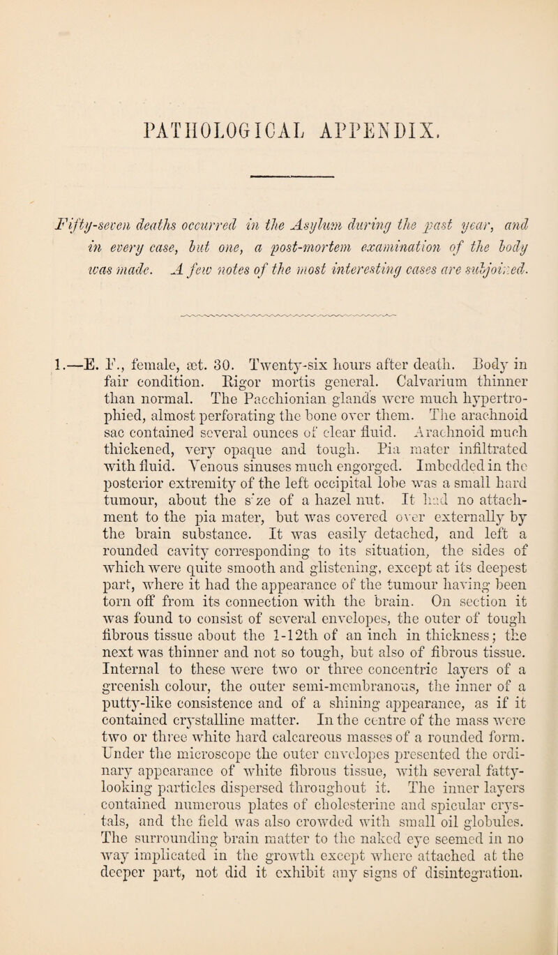 PATHOLOGICAL APPENDIX. Fifty-seven deaths occurred in the Asylum during the past year, and in every case, hut one, a post-mortem examination of the body was made. A few notes of the most interesting cases are subjoined. 1.—E. 1\, female, pet. 30. Twenty-six hours after death. Body in fair condition. Rigor mortis general. Calvarium thinner than normal. The Pacchionian glands were much hypertro¬ phied, almost perforating the hone over them. The arachnoid sac contained several ounces of clear fluid. Arachnoid much thickened, very opaque and tough. Pia mater infiltrated with fluid. Yenous sinuses much engorged. Imbedded in the posterior extremity of the left occipital lobe was a small hard tumour, about the s’ze of a hazel nut. It had no attach¬ ment to the pia mater, but was covered over externally by the brain substance. It was easily detached, and left a rounded cavity corresponding to its situation, the sides of which were quite smooth and glistening, except at its deepest part, where it had the appearance of the tumour having been torn off from its connection with the brain. On section it was found to consist of several envelopes, the outer of tough fibrous tissue about the 1-12th of an inch in thickness; the next was thinner and not so tough, but also of fibrous tissue. Internal to these were two or three concentric layers of a greenish colour, the outer semi-membranous, the inner of a putty-like consistence and of a shining appearance, as if it contained crystalline matter. In the centre of the mass were two or three white hard calcareous masses of a rounded form. Under the microscope the outer envelopes presented the ordi¬ nary appearance of white fibrous tissue, with several fatty- looking particles dispersed throughout it. The inner layers contained numerous plates of cholesterine and spicular crys¬ tals, and the field was also crowded with small oil globules. The surrounding brain matter to the naked eye seemed in no way implicated in the growth except where attached at the deeper part, not did it exhibit any signs of disintegration.