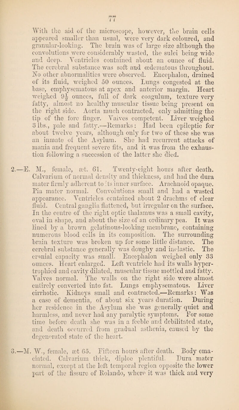 With the aid of the microscope, however, the brain cells appeared smaller than usual, were very dark coloured, and yranuiar-lookina. The brain was of large size although the the sulci being; wide ‘tD* convolutions were considerably was _ and deep. Ventricles contained about an ounce of fluid. The cerebral substance was soft and cedematous throughout. Vo other abnormalities were observed. Encephalon, drained of its fluid, weighed 50 ounces. Lungs congested at the base, emphysematous at apex and anterior margin. Heart weighed 9-f ounces, full of dark coagulum, texture very fatty, almost no healthy muscular tissue being present on the right side. Aorta much contracted, only admitting the tip of the fore finger. Valves competent. Liver weighed 3 lbs., pale and fatty.—Hem arks: Had been epileptic for about twelve years, although only for two of these she was an inmate of the Asylum. She had recurrent attacks of mania and frequent severe fits, and it was from the exhaus¬ tion following a succession of the latter she died. E. M., female, ret. 61. Twenty-eight hours after death. Calvarium of normal density and thickness, and had the dura mater firmly adherent to its inner surface. Arachnoid opaque. Pia mater normal. Convolutions small and had a wasted appearance. Ventricles contained about 2 drachms of clear fluid. Centra! ganglia flattened, but irregular on the surface. In the centre of the right optic thalamus was a small cavity, oval in shape, and about the size of an ordinary pea. Tt was lined by a brown gelatinous-looking membrane, containing numerous blood cells in its composition. The surrounding brain texture was broken up for some little distance. The cerebral substance generally was doughy and inelastic. The cranial capacity was small. Encephalon weighed only 33 ounces. Heart enlarged. Left ventricle had its walls hyper¬ trophied and cavity dilated, muscular tissue mottled and fatty. Valves normal. The walls on the right side were almost entirely converted into fat. Lungs emphysematous. Liver cirrhotic. Kidneys small and contracted.—Remarks: Was a case of dementia, of about six years duration. During her residence in the Asylum she was generally quiet and harmless, and never had any paralytic symptoms. For some time before death she was in a feeble and debilitated state, and death occurred from gradual asthenia, caused by the degermrated state of the heart. M. W, female, set 65. Fifteen hours after death. Body ema¬ ciated. Calvarium thick, diploe plentiful. Dura mater normal, except at the left temporal region opposite the lower part of the fissure of Rolando, where it was thick and very