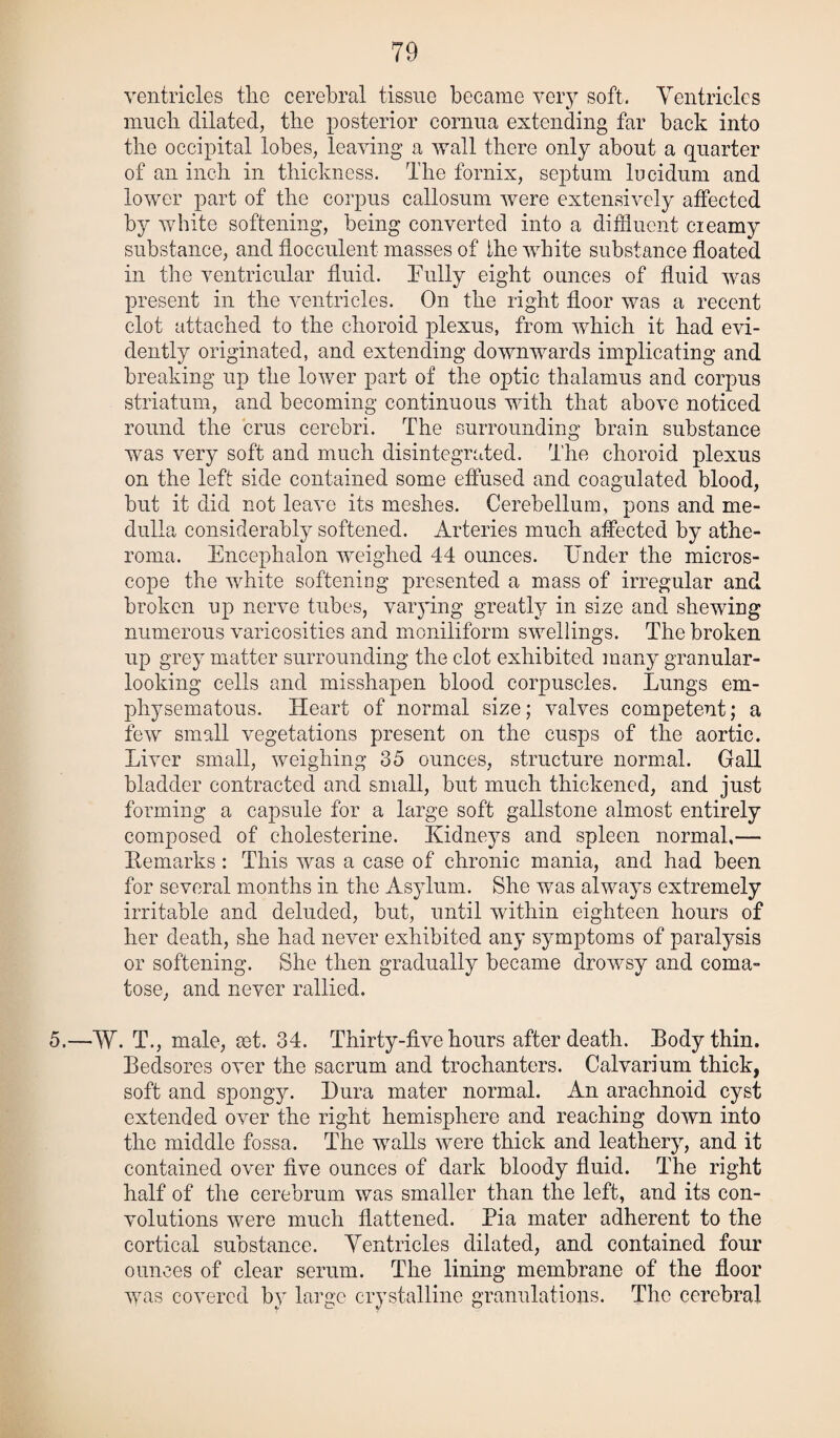 ventricles the cerebral tissue became very soft. Ventricles much dilated, the posterior cornua extending far back into the occipital lobes, leaving a wall there only about a quarter of an inch in thickness. The fornix, septum lucidum and lower part of the corpus callosum Avere extensively affected by white softening, being converted into a diffluent cieamy substance, and flocculent masses of the white substance floated in the ventricular fluid. Fully eight ounces of fluid was present in the ventricles. On the right floor was a recent clot attached to the choroid plexus, from which it had evi¬ dently originated, and extending downwards implicating and breaking up the lower part of the optic thalamus and corpus striatum, and becoming continuous with that above noticed round the crus cerebri. The surrounding brain substance was very soft and much disintegrated. The choroid plexus on the left side contained some effused and coagulated blood, but it did not leave its meshes. Cerebellum, pons and me¬ dulla considerably softened. Arteries much affected by athe¬ roma. Encephalon weighed 44 ounces. Under the micros¬ cope the white softening presented a mass of irregular and broken up nerve tubes, varying greatly in size and shewing numerous varicosities and moniliform swellings. The broken up grey matter surrounding the clot exhibited many granular- looking cells and misshapen blood corpuscles. Lungs em¬ physematous. Heart of normal size; valves competent; a few small vegetations present on the cusps of the aortic. Liver small, weighing 35 ounces, structure normal. Gall bladder contracted and small, but much thickened, and just forming a capsule for a large soft gallstone almost entirely composed of cholesterine. Kidneys and spleen normal,— Kemarks : This was a case of chronic mania, and had been for several months in the Asylum. She was always extremely irritable and deluded, but, until within eighteen hours of her death, she had never exhibited any symptoms of paralysis or softening. She then gradually became drowsy and coma¬ tose, and never rallied. 5.—W. T., male, cet. 34. Thirty-five hours after death. Body thin. Bedsores over the sacrum and trochanters. Calvarium thick, soft and spongy. Dura mater normal. An arachnoid cyst extended over the right hemisphere and reaching down into the middle fossa. The walls were thick and leathery, and it contained over five ounces of dark bloody fluid. The right half of the cerebrum was smaller than the left, and its con¬ volutions were much flattened. Pia mater adherent to the cortical substance. Yentricles dilated, and contained four ounces of clear serum. The lining membrane of the floor was covered by large crystalline granulations. The cerebral
