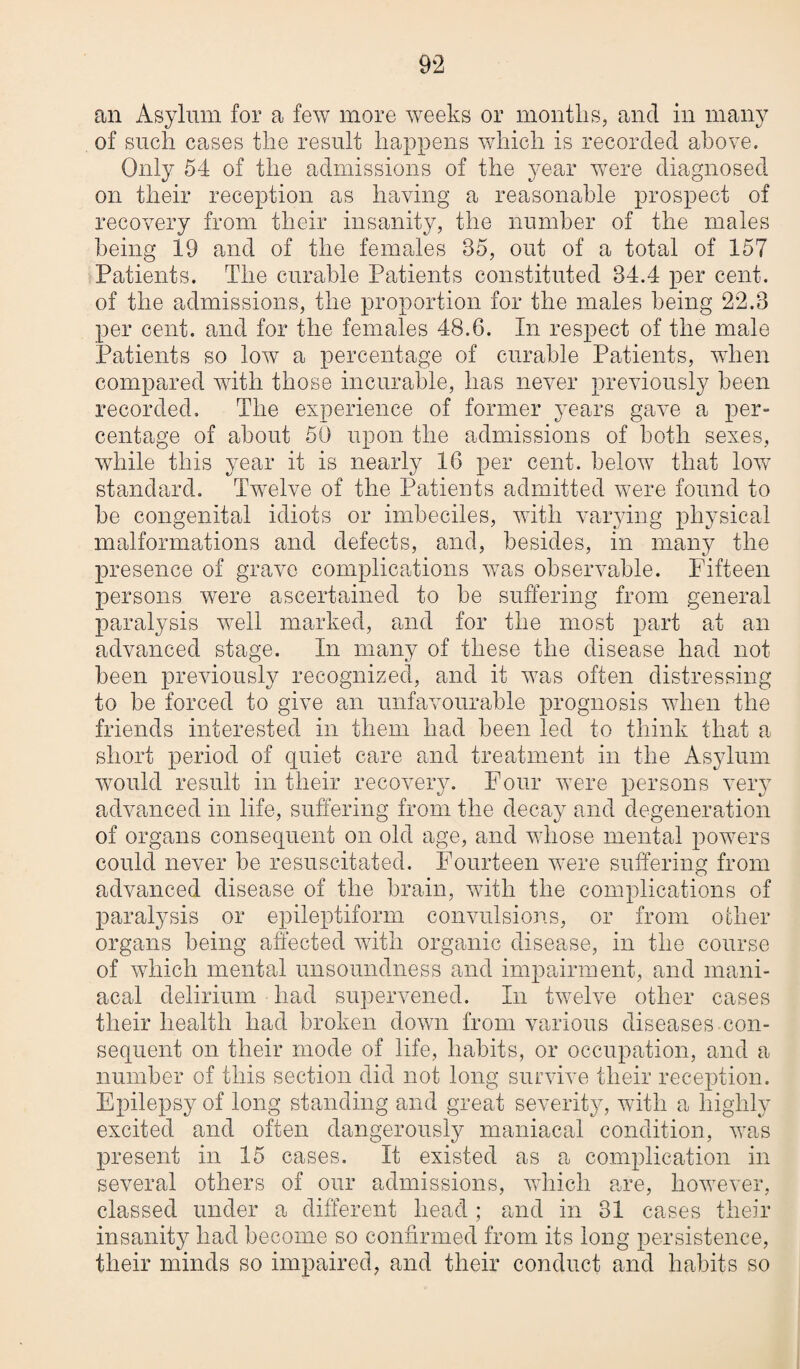 an Asylum for a few more wTeeks or months, and in many of such cases the result happens which is recorded above. Only 54 of the admissions of the year were diagnosed on their reception as having a reasonable prospect of recovery from their insanity, the number of the males being 19 and of the females 85, out of a total of 157 Patients. The curable Patients constituted 34.4 per cent, of the admissions, the proportion for the males being 22.3 per cent, and for the females 48.6. In respect of the male Patients so low a percentage of curable Patients, when compared with those incurable, has never previously been recorded. The experience of former years gave a per- centage of about 50 upon the admissions of both sexes, while this year it is nearly 16 per cent, below that low standard. Twelve of the Patients admitted were found to he congenital idiots or imbeciles, with varying physical malformations and defects, and, besides, in many the presence of grave complications was observable. Fifteen persons were ascertained to he suffering from general paralysis well marked, and for the most part at an advanced stage. In many of these the disease had not been previously recognized, and it was often distressing to be forced to give an unfavourable prognosis when the friends interested in them had been led to think that a short period of quiet care and treatment in the Asylum would result in their recovery. Four were persons very advanced in life, suffering from the decay and degeneration of organs consequent on old age, and whose mental powers could never be resuscitated. Fourteen were suffering from advanced disease of the brain, with the complications of paralysis or epileptiform convulsions, or from oilier organs being affected with organic disease, in the course of which mental unsoundness and impairment, and mani¬ acal delirium had supervened. In twelve other cases their health had broken down from various diseases con¬ sequent on their mode of life, habits, or occupation, and a number of this section did not long survive their reception. Epilepsy of long standing and great severity, with a highly excited and often dangerously maniacal condition, was present in 15 cases. It existed as a complication in several others of our admissions, which are, however, classed under a different head ; and in 81 cases their insanity had become so confirmed from its long persistence, their minds so impaired, and their conduct and habits so