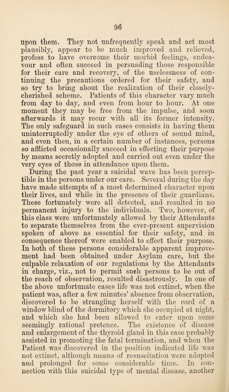 Upon them. They not unfrequently speak and act most plausibly, appear to be much improved and relieved, profess to have overcome their morbid feelings, endea¬ vour and often succeed in persuading those responsible for their care and recovery, of the uselessness of con¬ tinuing the precautions ordered for their safety, and so try to bring about the realization of their closely- cherished scheme. Patients of this character vary much from day to day, and even from hour to hour. At one moment they may be free from the impulse, and soon afterwards it may recur wTith all its former intensity. The only safeguard in such cases consists in having them uninterruptedly under the eye of others of sound mind, and even then, in a certain number of instances, persons so afflicted occasionally succeed in effecting their purpose by means secretly adopted and carried out even under the very eyes of those in attendance upon them. During the past year a suicidal wave has been percep¬ tible in the persons under our care. Several during the day have made attempts of a most determined character upon their lives, and while in the presence of their guardians. These fortunately wrere all detected, and resulted in no permanent injury to the individuals. Two, however, of this class were unfortunately allowed by their Attendants to separate themselves from the ever-present supervision spoken of above as essential for their safety, and in consequence thereof were enabled to effect their purpose. In both of these persons considerable apparent improve¬ ment had been obtained under Asylum care, but the culpable relaxation of our regulations by the Attendants in charge, viz., not to permit sueh persons to be out of the reach of observation, resulted disastrously. In one of the above unfortunate cases life was not extinct, when the patient was, after a few minutes’ absence from observation, discovered to be strangling herself with the cord of a window blind of the dormitory which she occupied at night, and which she had been allowed to enter upon some seemingly rational pretence. The existence of disease and enlargement of the thyroid gland in this case probably assisted in promoting the fatal termination, and when the Patient was discovered in the position indicated life was not extinct, although means of resuscitation were adopted and prolonged for some considerable time. In con¬ nection with this suicidal type of mental disease, another