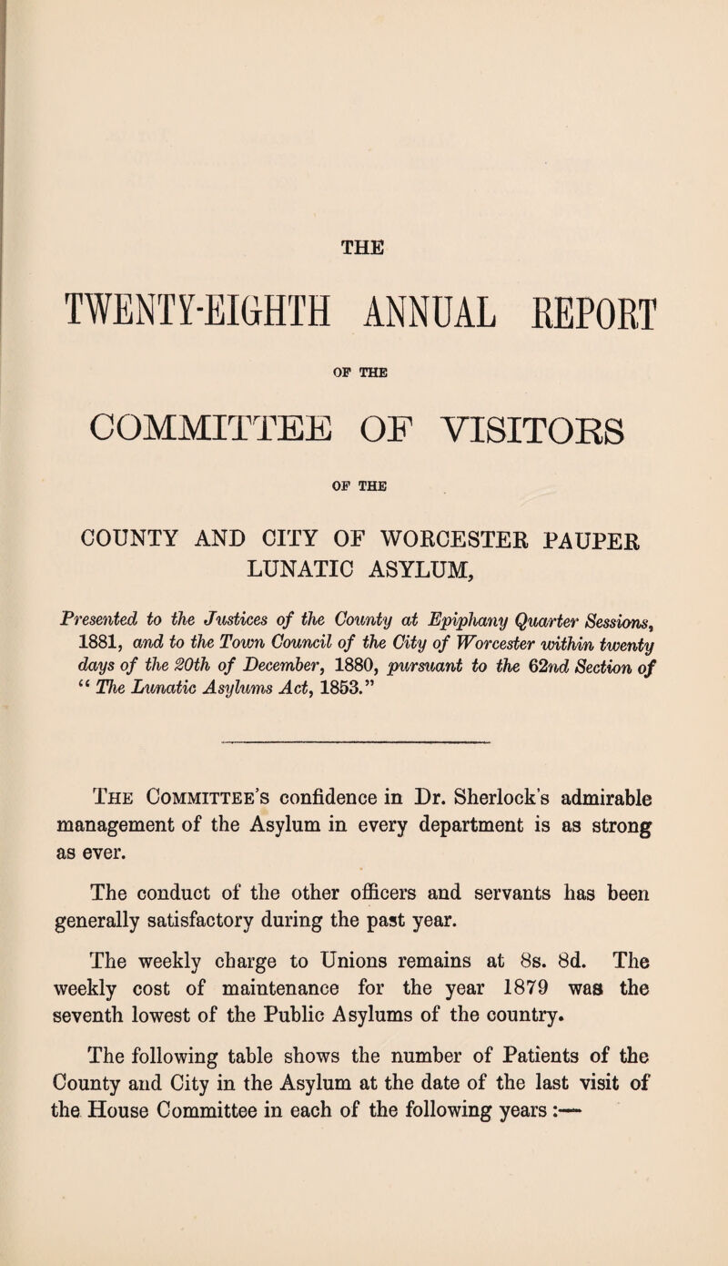 THE TWENTY-EIGHTH ANNUAL REPORT OF THE COMMITTEE OF VISITORS OF THE COUNTY AND CITY OF WORCESTER PAUPER LUNATIC ASYLUM, Presented to the Justices of the County at Epiphany Quarter Sessions, 1881, and to the Town Council of the City of Worcester within twenty days of the 20th of December, 1880, pursuant to the §2nd Section of “ The Limatic Asylums Act, 1853.” The Committee’s confidence in Dr. Sherlock’s admirable management of the Asylum in every department is as strong as ever. The conduct of the other officers and servants has been generally satisfactory during the past year. The weekly charge to Unions remains at 8s. 8d. The weekly cost of maintenance for the year 1879 was the seventh lowest of the Public Asylums of the country. The following table shows the number of Patients of the County and City in the Asylum at the date of the last visit of the House Committee in each of the following years:—